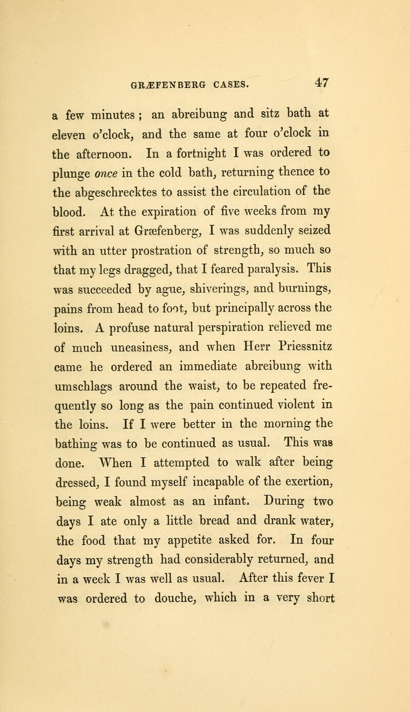 a few minutes ; an abreibung and sitz bath at eleven o'clock, and the same at four o'clock in the afternoon. In a fortnight I was ordered to plunge once in the cold bath, returning thence to the abgeschrecktes to assist the circulation of the blood. At the expiration of five weeks from my first arrival at Grsefenberg, I was suddenly seized with an utter prostration of strength, so much so that my legs dragged, that I feared paralysis. This was succeeded by ague, shiverings, and burnings, pains from head to foot, but principally across the loins. A profuse natural perspiration relieved me of much uneasiness, and when Herr Priessnitz came he ordered an immediate abreibung with umschlags around the waist, to be repeated fre- quently so long as the pain continued violent in the loins. If I were better in the morning the bathing was to be continued as usual. This was done. When I attempted to walk after being dressed, I found myself incapable of the exertion, being weak almost as an infant. During two days I ate only a little bread and drank water, the food that my appetite asked for. In four days my strength had considerably returned, and in a week I was well as usual. After this fever I was ordered to douche, which in a very short