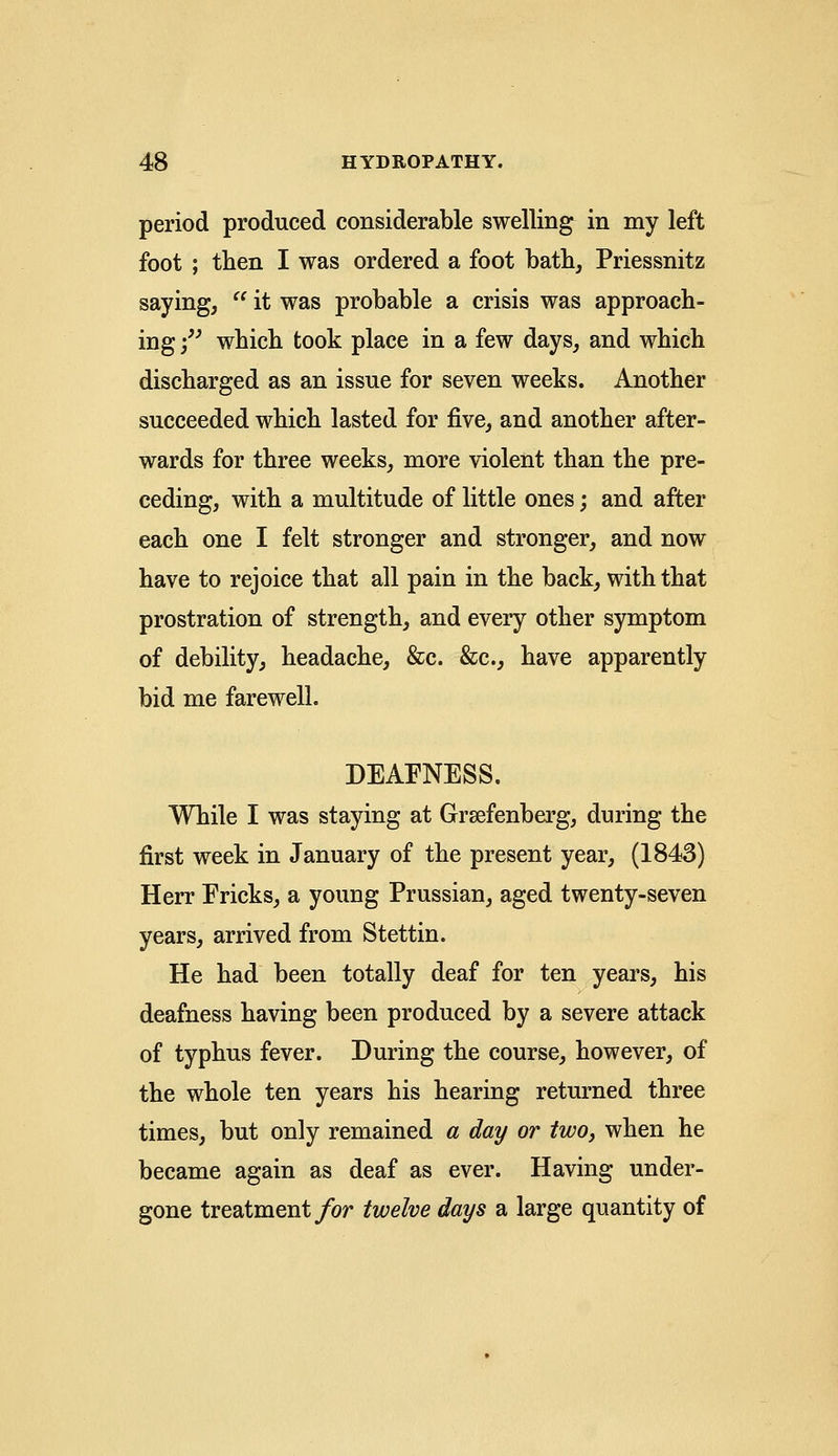 period produced considerable swelling in my left foot ; then I was ordered a foot bath, Priessnitz saying,  it was probable a crisis was approach- ing f which took place in a few days, and which discharged as an issue for seven weeks. Another succeeded which lasted for five, and another after- wards for three weeks, more violent than the pre- ceding, with a multitude of little ones; and after each one I felt stronger and stronger, and now have to rejoice that all pain in the back, with that prostration of strength, and every other symptom of debility, headache, &c. &c, have apparently bid me farewell. DEAFNESS. While I was staying at Grsefenberg, during the first week in January of the present year, (1843) Herr Fricks, a young Prussian, aged twenty-seven years, arrived from Stettin. He had been totally deaf for ten years, his deafness having been produced by a severe attack of typhus fever. During the course, however, of the whole ten years his hearing returned three times, but only remained a day or two, when he became again as deaf as ever. Having under- gone treatment for twelve days a large quantity of