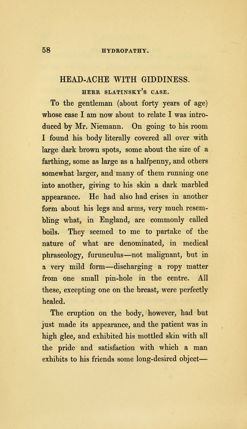 HEAD-ACHE WITH GIDDINESS. HERR SLATINSKY'S CASE. To the gentleman (about forty years of age) whose case I am now about to relate I was intro- duced by Mr. Niemann. On going to bis room I found his body literally covered all over with large dark brown spots, some about the size of a farthing, some as large as a halfpenny, and others somewhat larger, and many of them running one into another, giving to his skin a dark marbled appearance. He had also had crises in another form about his legs and arms, very much resem- bling what, in England, are commonly called boils. They seemed to me to partake of the nature of what are denominated, in medical phraseology, furunculus—not malignant, but in a very mild form—discharging a ropy matter from one small pin-hole in the centre. All these, excepting one on the breast, were perfectly healed. The eruption on the body, however, had but just made its appearance, and the patient was in high glee, and exhibited his mottled skin with all the pride and satisfaction with which a man exhibits to his friends some long-desired object—