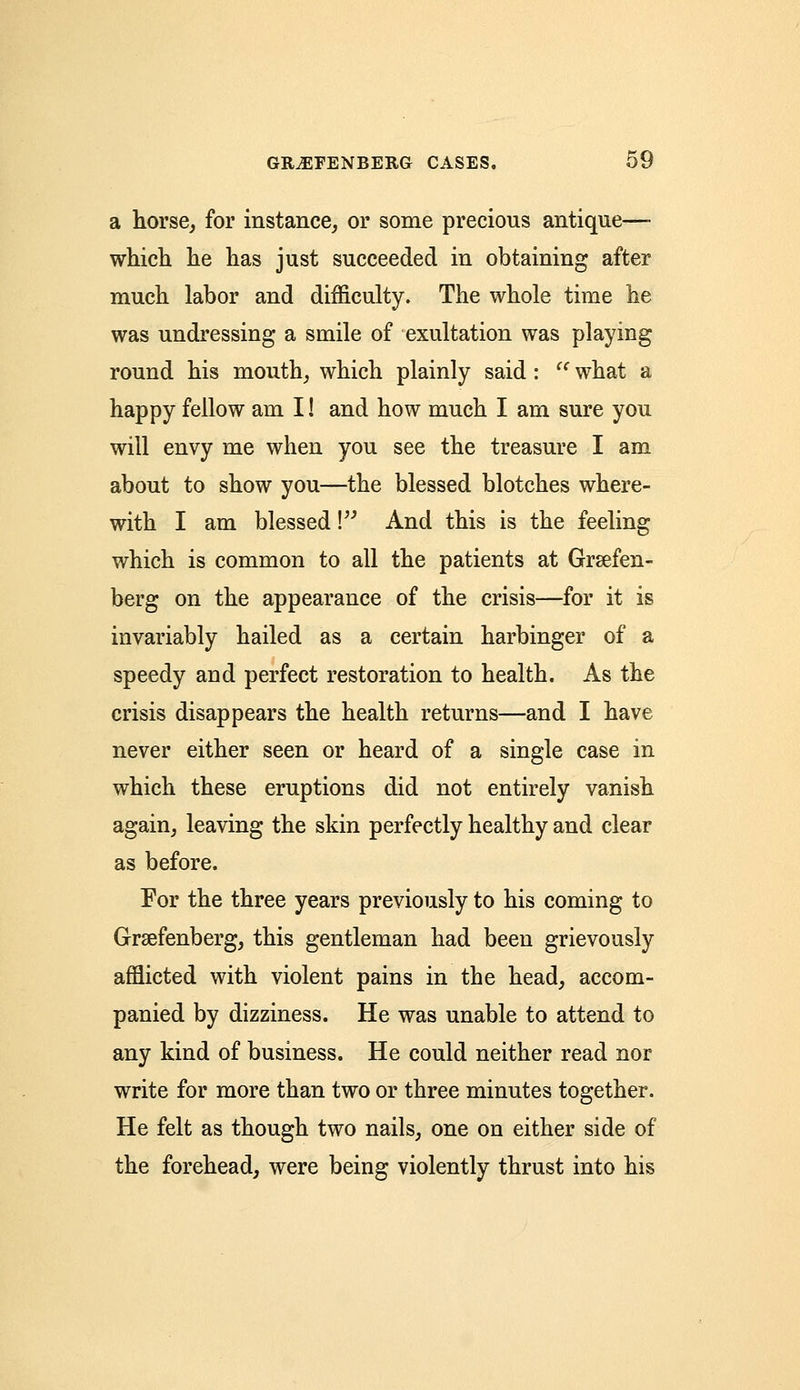 a horse, for instance, or some precious antique— which he has just succeeded in obtaining after much labor and difficulty. The whole time he was undressing a smile of exultation was playing round his mouth, which plainly said: '' what a happy fellow am I! and how much I am sure you will envy me when you see the treasure I am about to show you—the blessed blotches where- with I am blessed V And this is the feeling which is common to all the patients at Grsefen- berg on the appearance of the crisis—for it is invariably hailed as a certain harbinger of a speedy and perfect restoration to health. As the crisis disappears the health returns—and I have never either seen or heard of a single case in which these eruptions did not entirely vanish again, leaving the skin perfectly healthy and clear as before. For the three years previously to his coming to Grsefenberg, this gentleman had been grievously afflicted with violent pains in the head, accom- panied by dizziness. He was unable to attend to any kind of business. He could neither read nor write for more than two or three minutes together. He felt as though two nails, one on either side of the forehead, were being violently thrust into his