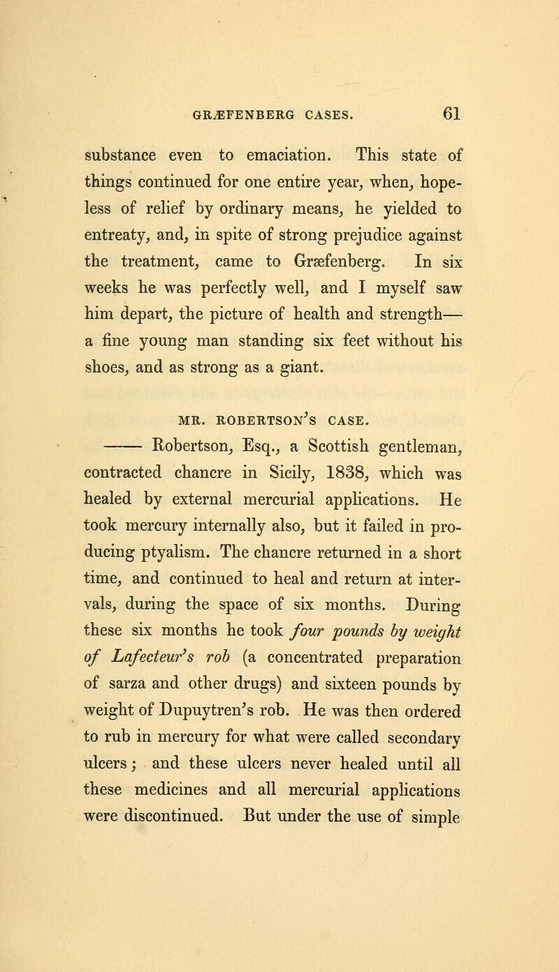 substance even to emaciation. This state of things continued for one entire year, when, hope- less of relief by ordinary means, he yielded to entreaty, and, in spite of strong prejudice against the treatment, came to Grsefenberg. In six weeks he was perfectly well, and I myself saw him depart, the picture of health and strength— a fine young man standing six feet without his shoes, and as strong as a giant. mr. Robertson's case. Robertson, Esq., a Scottish gentleman, contracted chancre in Sicily, 1838, which was healed by external mercurial applications. He took mercury internally also, but it failed in pro- ducing ptyalism. The chancre returned in a short time, and continued to heal and return at inter- vals, during the space of six months. During these six months he took four pounds by weight of Lafecteur's rob (a concentrated preparation of sarza and other drugs) and sixteen pounds by weight of Dupuytren's rob. He was then ordered to rub in mercury for what were called secondary ulcers; and these ulcers never healed until all these medicines and all mercurial applications were discontinued. But under the use of simple
