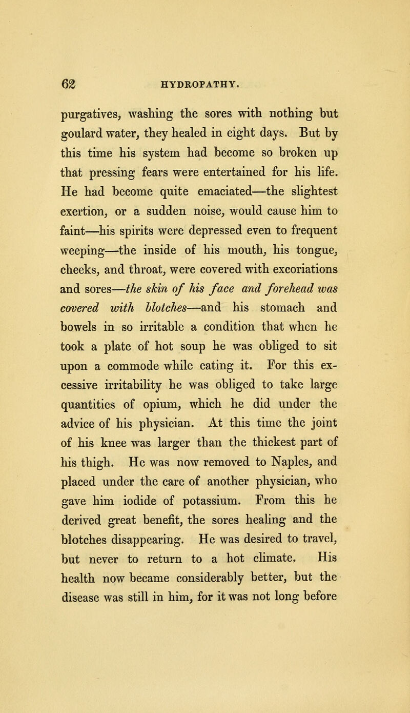 purgatives, washing the sores with nothing but goulard water, they healed in eight days. But by this time his system had become so broken up that pressing fears were entertained for his life. He had become quite emaciated—the slightest exertion, or a sudden noise, would cause him to faint—his spirits were depressed even to frequent weeping—the inside of his mouth, his tongue, cheeks, and throat, were covered with excoriations and sores—the skin of his face and forehead was covered with blotches—and his stomach and bowels in so irritable a condition that when he took a plate of hot soup he was obliged to sit upon a commode while eating it. For this ex- cessive irritability he was obliged to take large quantities of opium, which he did under the advice of his physician. At this time the joint of his knee was larger than the thickest part of his thigh. He was now removed to Naples, and placed under the care of another physician, who gave him iodide of potassium. From this he derived great benefit, the sores healing and the blotches disappearing. He was desired to travel, but never to return to a hot climate. His health now became considerably better, but the disease was still in him, for it was not long before