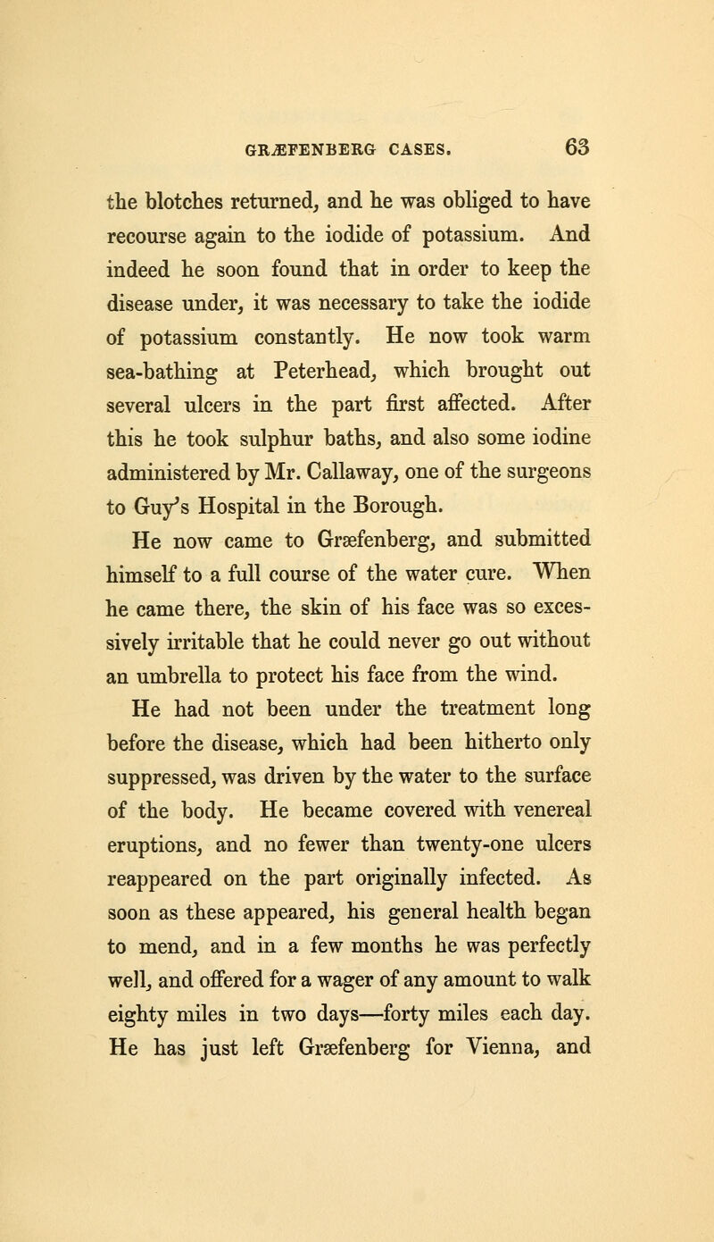 the blotches returned, and lie was obliged to have recourse again to the iodide of potassium. And indeed he soon found that in order to keep the disease under, it was necessary to take the iodide of potassium constantly. He now took warm sea-bathing at Peterhead, which brought out several ulcers in the part first affected. After this he took sulphur baths, and also some iodine administered by Mr. Callaway, one of the surgeons to Guy's Hospital in the Borough. He now came to Grsefenberg, and submitted himself to a full course of the water cure. When he came there, the skin of his face was so exces- sively irritable that he could never go out without an umbrella to protect his face from the wind. He had not been under the treatment long before the disease, which had been hitherto only suppressed, was driven by the water to the surface of the body. He became covered with venereal eruptions, and no fewer than twenty-one ulcers reappeared on the part originally infected. As soon as these appeared, his general health began to mend, and in a few months he was perfectly well, and offered for a wager of any amount to walk eighty miles in two days—forty miles each day. He has just left Grsefenberg for Vienna, and