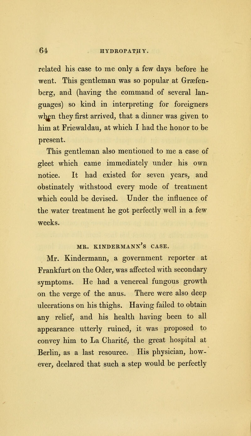 related his case to me only a few days before he went. This gentleman was so popular at Grsefen- berg, and (having the command of several lan- guages) so kind in interpreting for foreigners wl|£n they first arrived, that a dinner was given to him at Friewaldau, at which I had the honor to be present. This gentleman also mentioned to me a case of gleet which came immediately under his own notice. It had existed for seven years, and obstinately withstood every mode of treatment which could be devised. Under the influence of the water treatment he got perfectly well in a few weeks. MR. KINDERMANN'S CASE. Mr. Kindermann, a government reporter at Frankfurt on the Oder, was affected with secondary symptoms. He had a venereal fungous growth on the verge of the anus. There were also deep ulcerations on his thighs. Having failed to obtain any relief, and his health having been to all appearance utterly ruined, it was proposed to convey him to La Charite, the great hospital at Berlin, as a last resource. His physician, how- ever, declared that such a step would be perfectly