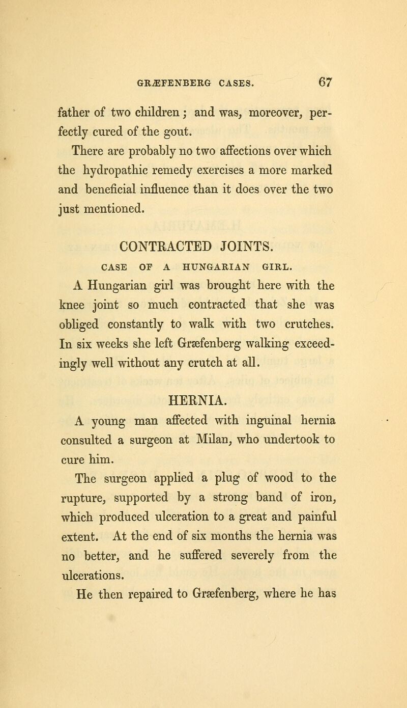father of two children; and was, moreover, per- fectly cured of the gout. There are probably no two affections over which the hydropathic remedy exercises a more marked and beneficial influence than it does over the two just mentioned. CONTRACTED JOINTS. CASE OF A HUNGARIAN GIRL. A Hungarian girl was brought here with the knee joint so much contracted that she was obliged constantly to walk with two crutches. In six weeks she left Grsefenberg walking exceed- ingly well without any crutch at all. HERNIA. A young man affected with inguinal hernia consulted a surgeon at Milan, who undertook to cure him. The surgeon applied a plug of wood to the rupture, supported by a strong band of iron, which produced ulceration to a great and painful extent. At the end of six months the hernia was no better, and he suffered severely from the ulcerations. He then repaired to Grsefenberg, where he has