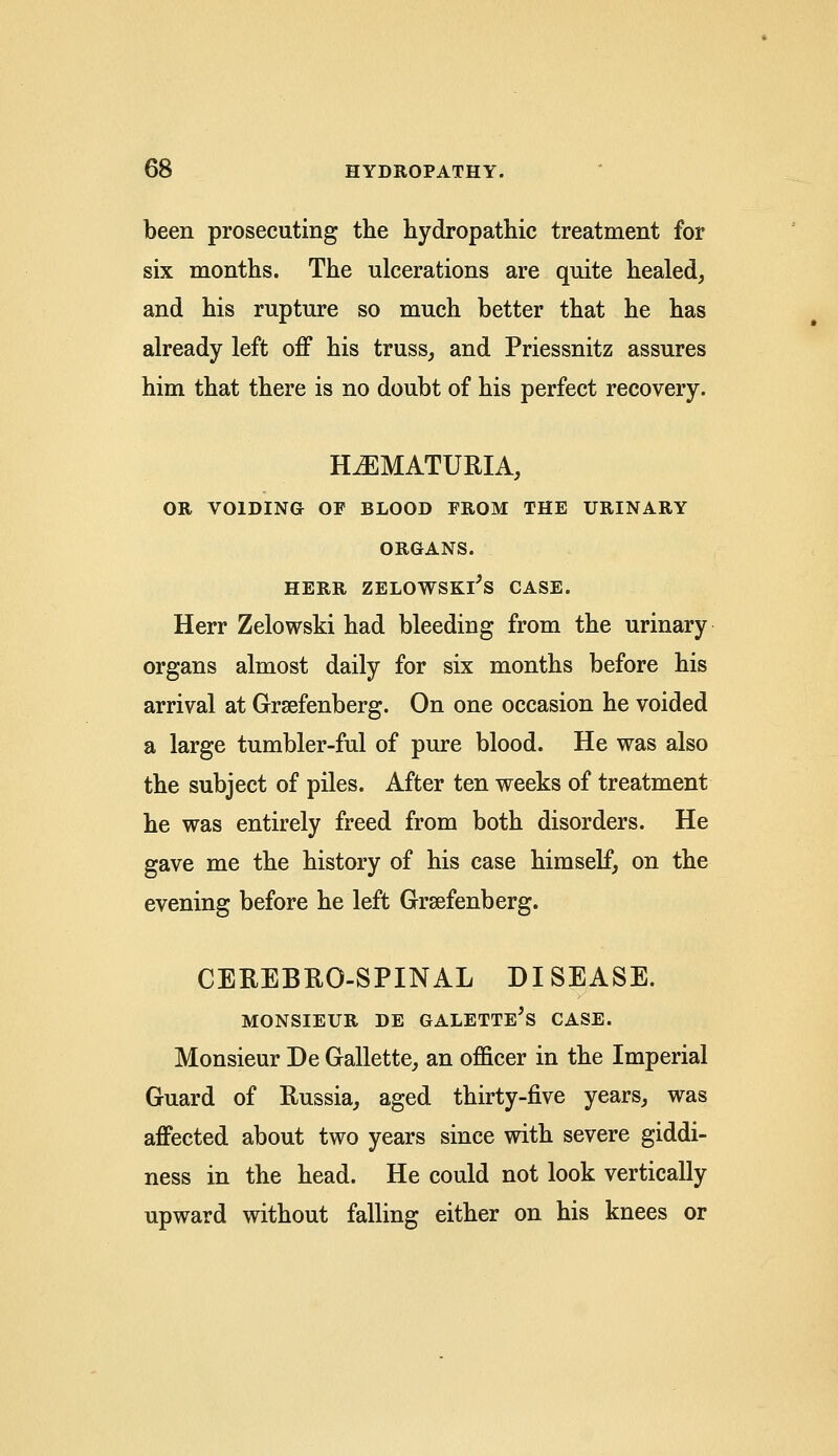 been prosecuting the hydropathic treatment for six months. The ulcerations are quite healed, and his rupture so much better that he has already left off his truss, and Priessnitz assures him that there is no doubt of his perfect recovery. HEMATURIA, OR VOIDING OP BLOOD PROM THE URINARY ORGANS. HERR ZELOWSKl's CASE. Herr Zelowski had bleeding from the urinary organs almost daily for six months before his arrival at Grsefenberg. On one occasion he voided a large tumbler-ful of pure blood. He was also the subject of piles. After ten weeks of treatment he was entirely freed from both disorders. He gave me the history of his case himself, on the evening before he left Grsefenberg. CEREBROSPINAL DISEASE. MONSIEUR DE GALETTE's CASE. Monsieur De Gallette, an officer in the Imperial Guard of Russia, aged thirty-five years, was affected about two years since with severe giddi- ness in the head. He could not look vertically upward without falling either on his knees or