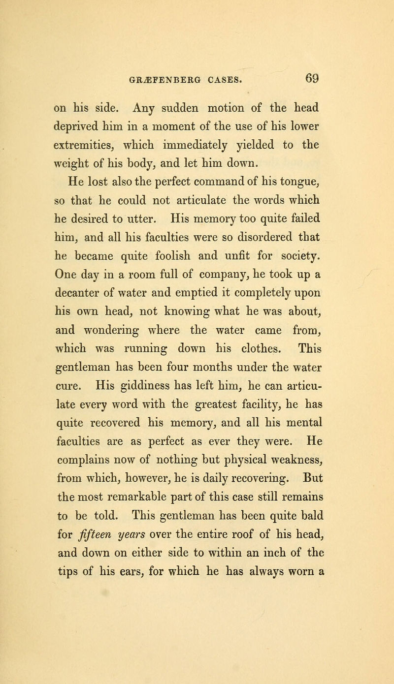 on his side. Any sudden motion of the head deprived him in a moment of the use of his lower extremities, which immediately yielded to the weight of his body, and let him down. He lost also the perfect command of his tongue, so that he could not articulate the words which he desired to utter. His memory too quite failed him, and all his faculties were so disordered that he became quite foolish and unfit for society. One day in a room full of company, he took up a decanter of water and emptied it completely upon his own head, not knowing what he was about, and wondering where the water came from, which was running down his clothes. This gentleman has been four months under the water cure. His giddiness has left him, he can articu- late every word with the greatest facility, he has quite recovered his memory, and all his mental faculties are as perfect as ever they were. He complains now of nothing but physical weakness, from which, however, he is daily recovering. But the most remarkable part of this case still remains to be told. This gentleman has been quite bald for fifteen years over the entire roof of his head, and down on either side to within an inch of the tips of his ears, for which he has always worn a