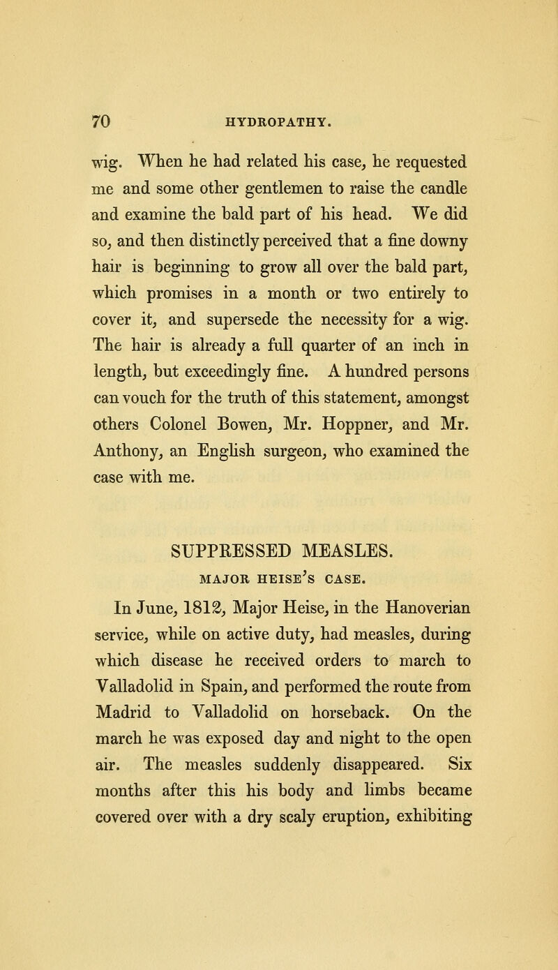 wig. When he had related his case, he requested me and some other gentlemen to raise the candle and examine the bald part of his head. We did so, and then distinctly perceived that a fine downy- hair is beginning to grow all over the bald part, which promises in a month or two entirely to cover it, and supersede the necessity for a wig. The hair is already a full quarter of an inch in length, but exceedingly fine. A hundred persons can vouch for the truth of this statement, amongst others Colonel Bowen, Mr. Hoppner, and Mr. Anthony, an English surgeon, who examined the case with me. SUPPRESSED MEASLES. MAJOR HEISE's CASE. In June, 1812, Major Heise, in the Hanoverian service, while on active duty, had measles, during which disease he received orders to march to Valladolid in Spain, and performed the route from Madrid to Valladolid on horseback. On the march he was exposed day and night to the open air. The measles suddenly disappeared. Six months after this his body and limbs became covered over with a dry scaly eruption, exhibiting