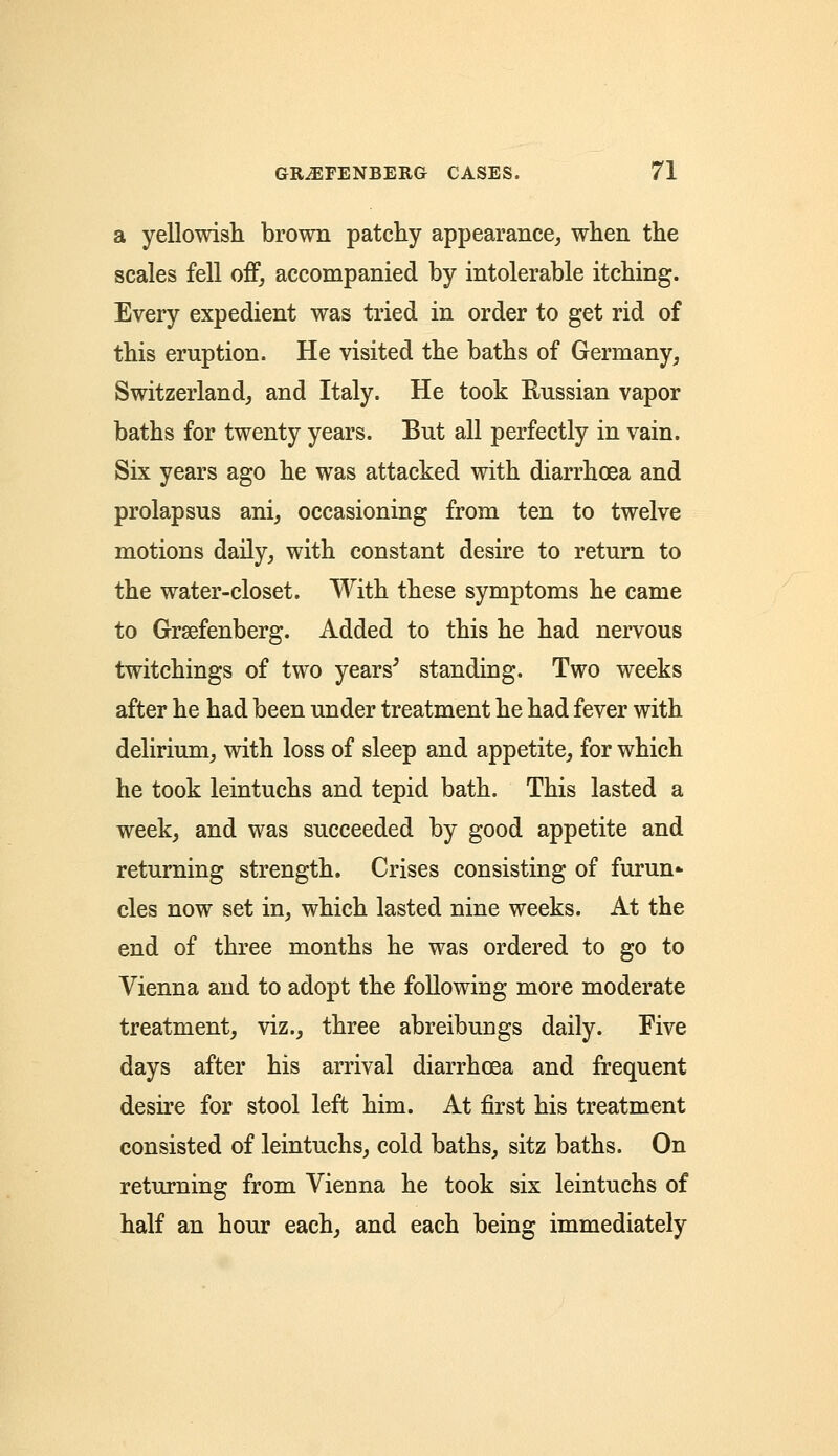 a yellowish brown patchy appearance, when the scales fell off, accompanied by intolerable itching. Every expedient was tried in order to get rid of this eruption. He visited the baths of Germany, Switzerland, and Italy. He took Russian vapor baths for twenty years. But all perfectly in vain. Six years ago he was attacked with diarrhoea and prolapsus ani, occasioning from ten to twelve motions daily, with constant desire to return to the water-closet. With these symptoms he came to Graefenberg. Added to this he had nervous twitchings of two years5 standing. Two weeks after he had been under treatment he had fever with delirium, with loss of sleep and appetite, for which he took leintuchs and tepid bath. This lasted a week, and was succeeded by good appetite and returning strength. Crises consisting of furun- cles now set in, which lasted nine weeks. At the end of three months he was ordered to go to Vienna and to adopt the following more moderate treatment, viz., three abreibungs daily. Five days after his arrival diarrhoea and frequent desire for stool left him. At first his treatment consisted of leintuchs, cold baths, sitz baths. On returning from Vienna he took six leintuchs of half an hour each, and each being immediately