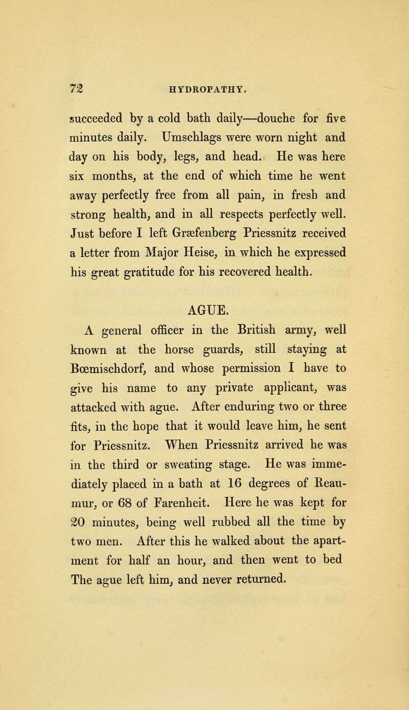 succeeded by a cold bath daily—douche for five minutes daily. Umschlags were worn night and day on his body, legs, and head. He was here six months, at the end of which time he went away perfectly free from all pain, in fresh and strong health, and in all respects perfectly well. Just before I left Grsefenberg Priessnitz received a letter from Major Heise, in which he expressed his great gratitude for his recovered health. AGUE. A general officer in the British army, well known at the horse guards, still staying at Boemischdorf, and whose permission I have to give his name to any private applicant, was attacked with ague. After enduring two or three fits, in the hope that it would leave him, he sent for Priessnitz. When Priessnitz arrived he was in the third or sweating stage. He was imme- diately placed in a bath at 16 degrees of Reau- mur, or 68 of Farenheit. Here he was kept for £0 minutes, being well rubbed all the time by two men. After this he walked about the apart- ment for half an hour, and then went to bed The ague left him, and never returned.