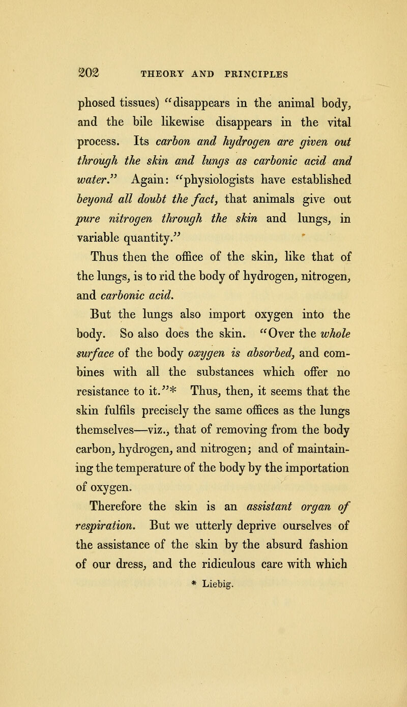 phosed tissues) disappears in the animal body, and the bile likewise disappears in the vital process. Its carbon and hydrogen are given out through the skin and lungs as carbonic acid and water. Again: physiologists have established beyond all doubt the fact, that animals give out pure nitrogen through the shin and lungs, in variable quantity. Thus then the office of the skin, like that of the lungs, is to rid the body of hydrogen, nitrogen, and carbonic acid. But the lungs also import oxygen into the body. So also does the skin. Over the whole surface of the body oxygen is absorbed, and com- bines with all the substances which offer no resistance to it.* Thus, then, it seems that the skin fulfils precisely the same offices as the lungs themselves—viz., that of removing from the body carbon, hydrogen, and nitrogen; and of maintain- ing the temperature of the body by the importation of oxygen. Therefore the skin is an assistant organ of respiration. But we utterly deprive ourselves of the assistance of the skin by the absurd fashion of our dress, and the ridiculous care with which * Liebig.