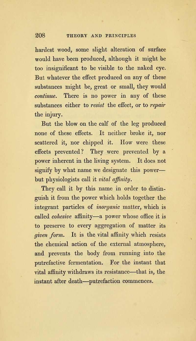 hardest wood, some slight alteration of surface would have been produced, although it might be too insignificant to be visible to the naked eye. But whatever the effect produced on any of these substances might be, great or small, they would continue. There is no power in any of these substances either to resist the effect, or to repair the injury. But the blow on the calf of the leg produced none of these effects. It neither broke it, nor scattered it, nor chipped it. How were these effects prevented? They were prevented by a power inherent in the living system. It does not signify by what name we designate this power— but physiologists call it vital affinity. They call it by this name in order to distin- guish it from the power which holds together the integrant particles of inorganic matter, which is called cohesive affinity—a power whose office it is to preserve to every aggregation of matter its given form. It is the vital affinity which resists the chemical action of the external atmosphere, and prevents the body from running into the putrefactive fermentation. For the instant that vital affinity withdraws its resistance—that is, the instant after death—putrefaction commences.