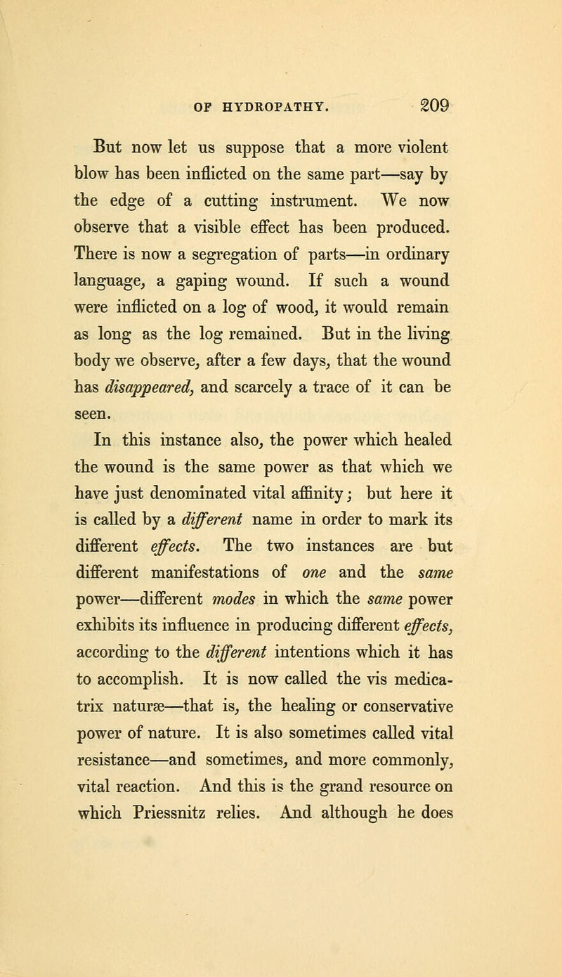 But now let us suppose that a more violent blow has been inflicted on the same part—say by the edge of a cutting instrument. We now observe that a visible effect has been produced. There is now a segregation of parts—in ordinary language, a gaping wound. If such a wound were inflicted on a log of wood, it would remain as long as the log remained. But in the living body we observe, after a few days, that the wound has disappeared, and scarcely a trace of it can be seen. In this instance also, the power which healed the wound is the same power as that which we have just denominated vital affinity; but here it is called by a different name in order to mark its different effects. The two instances are but different manifestations of one and the same power—different modes in which the same power exhibits its influence in producing different effects, according to the different intentions which it has to accomplish. It is now called the vis medica- trix naturae—that is, the healing or conservative power of nature. It is also sometimes called vital resistance—and sometimes, and more commonly, vital reaction. And this is the grand resource on which Priessnitz relies. And although he does
