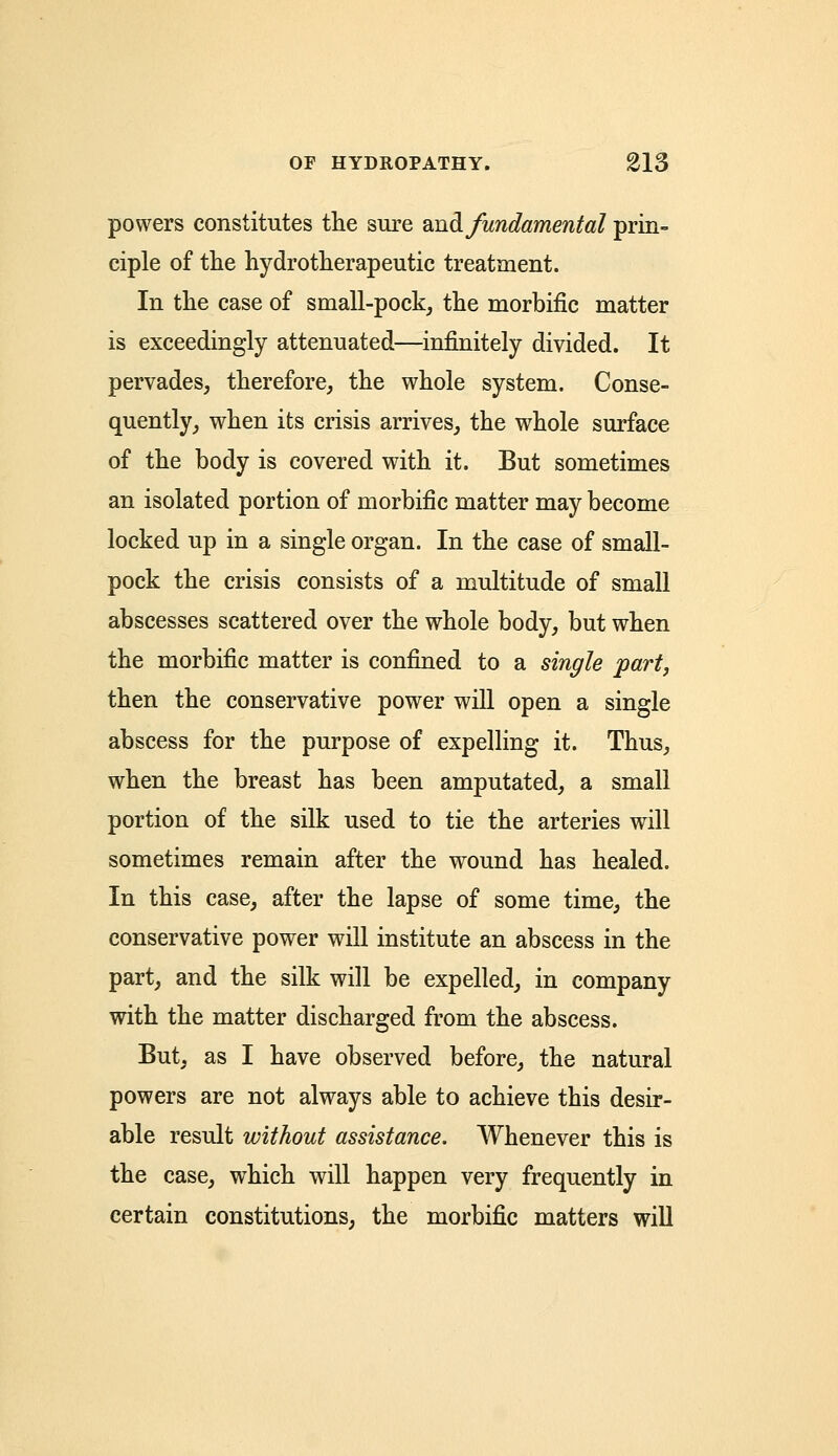 powers constitutes the sure waft, fundamental prin- ciple of the hydrotherapeutic treatment. In the case of small-pock, the morbific matter is exceedingly attenuated—infinitely divided. It pervades, therefore, the whole system. Conse- quently, when its crisis arrives, the whole surface of the body is covered with it. But sometimes an isolated portion of morbific matter may become locked up in a single organ. In the case of small- pock the crisis consists of a multitude of small abscesses scattered over the whole body, but when the morbific matter is confined to a single part, then the conservative power will open a single abscess for the purpose of expelling it. Thus, when the breast has been amputated, a small portion of the silk used to tie the arteries will sometimes remain after the wound has healed. In this case, after the lapse of some time, the conservative power will institute an abscess in the part, and the silk will be expelled, in company with the matter discharged from the abscess. But, as I have observed before, the natural powers are not always able to achieve this desir- able result without assistance. Whenever this is the case, which will happen very frequently in certain constitutions, the morbific matters will