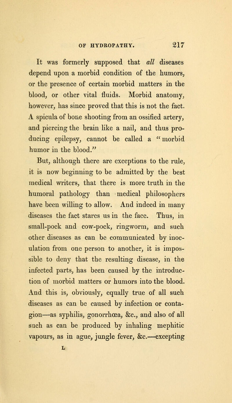 It was formerly supposed that all diseases depend upon a morbid condition of the humors, or the presence of certain morbid matters in the blood, or other vital fluids. Morbid anatomy, however, has since proved that this is not the fact. A spicula of bone shooting from an ossified artery, and piercing the brain like a nail, and thus pro- ducing epilepsy, cannot be called a morbid humor in the blood. But, although there are exceptions to the rule, it is now beginning to be admitted by the best medical writers, that there is more truth in the humoral pathology than medical philosophers have been willing to allow. And indeed in many diseases the fact stares us in the face. Thus, in small-pock and cow-pock, ringworm, and such other diseases as can be communicated by inoc- ulation from one person to another, it is impos- sible to deny that the resulting disease, in the infected parts, has been caused by the introduc- tion of morbid matters or humors into the blood. And this is, obviously, equally true of all such diseases as can be caused by infection or conta- gion—as syphilis, gonorrhoea, &c, and also of all such as can be produced by inhaling mephitic vapours, as in ague, jungle fever, &c.—excepting L