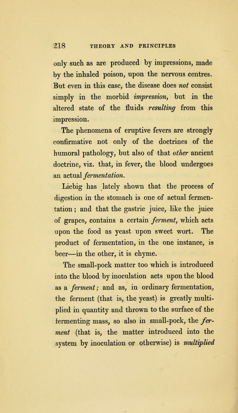 only such as are produced by impressions, made by the inhaled poison, upon the nervous centres. But even in this case, the disease does not consist simply in the morbid impression, but in the altered state of the fluids resulting from this impression. The phenomena of eruptive fevers are strongly confirmative not only of the doctrines of the humoral pathology, but also of that other ancient doctrine, viz. that, in fever, the blood undergoes an actual fermentation. Liebig has lately shown that the process of digestion in the stomach is one of actual fermen- tation ; and that the gastric juice, like the juice of grapes, contains a certain ferment, which acts upon the food as yeast upon sweet wort. The product of fermentation, in the one instance, is beer—in the other, it is chyme. The small-pock matter too which is introduced into the blood by inoculation acts upon the blood as a ferment; and as, in ordinary fermentation, the ferment (that is, the yeast) is greatly multi- plied in quantity and thrown to the surface of the fermenting mass, so also in small-pock, the fer- ment (that is, the matter introduced into the system by inoculation or otherwise) is multiplied