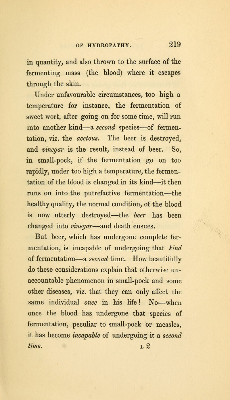 in quantity, and also thrown to the surface of the fermenting mass (the blood) where it escapes through the skin. Under unfavourable circumstances, too high a temperature for instance, the fermentation of sweet wort, after going on for some time, will run into another kind—a second species—of fermen- tation, viz. the acetous. The beer is destroyed, and vinegar is the result, instead of beer. So, in small-pock, if the fermentation go on too rapidly, under too high a temperature, the fermen- tation of the blood is changed in its kind—it then runs on into the putrefactive fermentation—the healthy quality, the normal condition, of the blood is now utterly destroyed—the beer has been changed into vinegar—and death ensues. But beer, which has undergone complete fer- mentation, is incapable of undergoing that hind of fermentation—a second time. How beautifully do these considerations explain that otherwise un- accountable phenomenon in small-pock and some other diseases, viz. that they can only affect the same individual once in his life! No—when once the blood has undergone that species of fermentation, peculiar to small-pock or measles, it has become incapable of undergoing it a second time. l 2