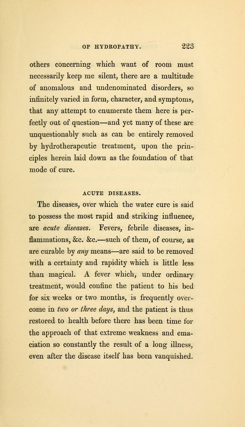 others concerning which want of room must necessarily keep me silent, there are a multitude of anomalous and undenominated disorders, so infinitely varied in form, character, and symptoms, that any attempt to enumerate them here is per- fectly out of question—and yet many of these are unquestionably such as can be entirely removed by hydrotherapeutic treatment, upon the prin- ciples herein laid down as the foundation of that mode of cure. ACUTE DISEASES. The diseases, over which the water cure is said to possess the most rapid and striking influence, are acute diseases. Fevers, febrile diseases, in- flammations, &c. &c.—such of them, of course, as are curable by any means—are said to be removed with a certainty and rapidity which is little less than magical. A fever which, under ordinary treatment, would confine the patient to his bed for six weeks or two months, is frequently over- come in two or three days, and the patient is thus restored to health before there has been time for the approach of that extreme weakness and ema- ciation so constantly the result of a long illness, even after the disease itself has been vanquished.