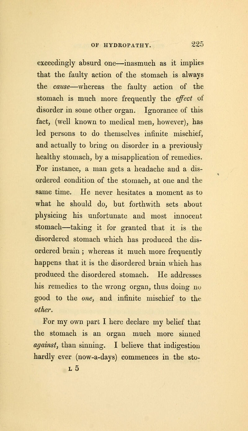 exceedingly absurd one—inasmuch as it implies that the faulty action of the stomach is always the cause—whereas the faulty action of the stomach is much more frequently the effect of disorder in some other organ. Ignorance of this fact, (well known to medical men, however), has led persons to do themselves infinite mischief, and actually to bring on disorder in a previously healthy stomach, by a misapplication of remedies. For instance, a man gets a headache and a dis- ordered condition of the stomach, at one and the same time. He never hesitates a moment as to what he should do, but forthwith sets about physicing his unfortunate and most innocent stomach—taking it for granted that it is the disordered stomach which has produced the dis- ordered brain ; whereas it much more frequently happens that it is the disordered brain which has produced the disordered stomach. He addresses his remedies to the wrong organ, thus doing no good to the one, and infinite mischief to the other. For my own part I here declare my belief that the stomach is an organ much more sinned against, than sinning. I believe that indigestion hardly ever (now-a-days) commences in the sto- l5
