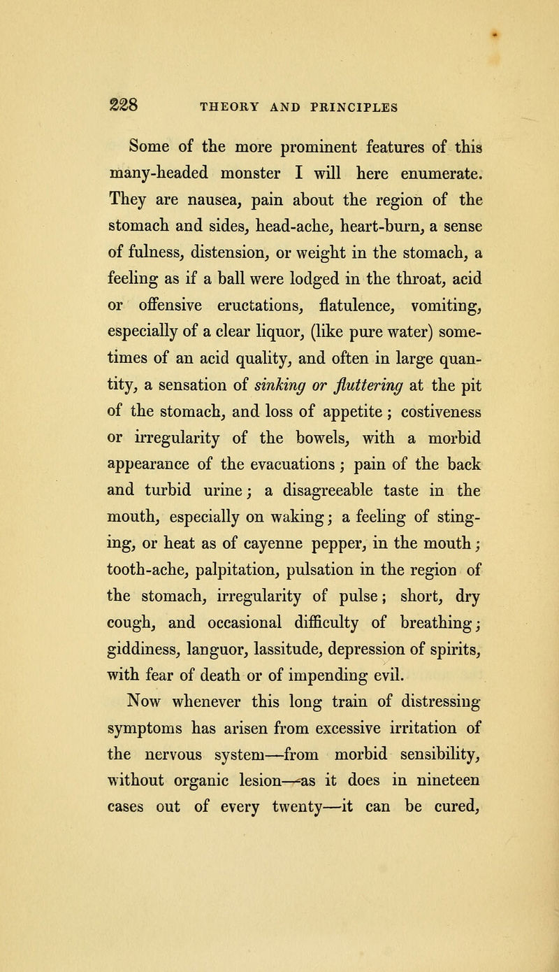 Some of the more prominent features of this many-headed monster I will here enumerate. They are nausea, pain about the region of the stomach and sides, head-ache, heart-burn, a sense of fulness, distension, or weight in the stomach, a feeling as if a ball were lodged in the throat, acid or offensive eructations, flatulence, vomiting, especially of a clear liquor, (like pure water) some- times of an acid quality, and often in large quan- tity, a sensation of sinking or fluttering at the pit of the stomach, and loss of appetite; costiveness or irregularity of the bowels, with a morbid appearance of the evacuations; pain of the back and turbid urine; a disagreeable taste in the mouth, especially on waking; a feeling of sting- ing, or heat as of cayenne pepper, in the mouth; tooth-ache, palpitation, pulsation in the region of the stomach, irregularity of pulse; short, dry cough, and occasional difficulty of breathing; giddiness, languor, lassitude, depression of spirits, with fear of death or of impending evil. Now whenever this long train of distressing- symptoms has arisen from excessive irritation of the nervous system—from morbid sensibility, without organic lesion—'as it does in nineteen cases out of every twenty—it can be cured,