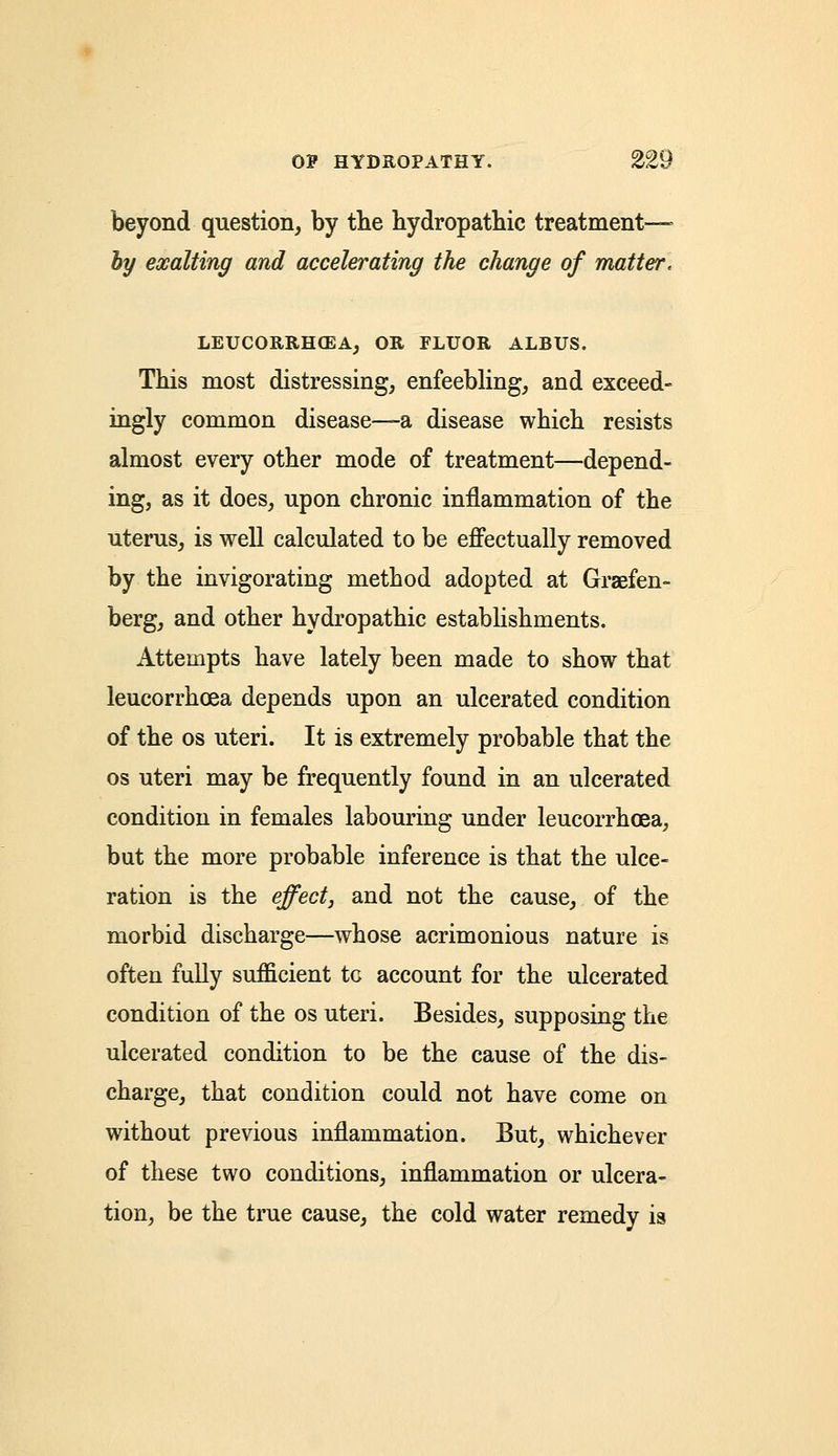 beyond question, by the hydropathic treatment— hy exalting and accelerating the change of matter, LEUCORRH03A, OR FLUOR ALBUS. This most distressing, enfeebling, and exceed- ingly common disease—a disease which resists almost every other mode of treatment—depend- ing, as it does, upon chronic inflammation of the uterus, is well calculated to be effectually removed by the invigorating method adopted at Graefen- berg, and other hydropathic establishments. Attempts have lately been made to show that leucorrhoea depends upon an ulcerated condition of the os uteri. It is extremely probable that the os uteri may be frequently found in an ulcerated condition in females labouring under leucorrhoea, but the more probable inference is that the ulce- ration is the effect, and not the cause, of the morbid discharge—whose acrimonious nature is often fully sufficient tc account for the ulcerated condition of the os uteri. Besides, supposing the ulcerated condition to be the cause of the dis- charge, that condition could not have come on without previous inflammation. But, whichever of these two conditions, inflammation or ulcera- tion, be the true cause, the cold water remedy is
