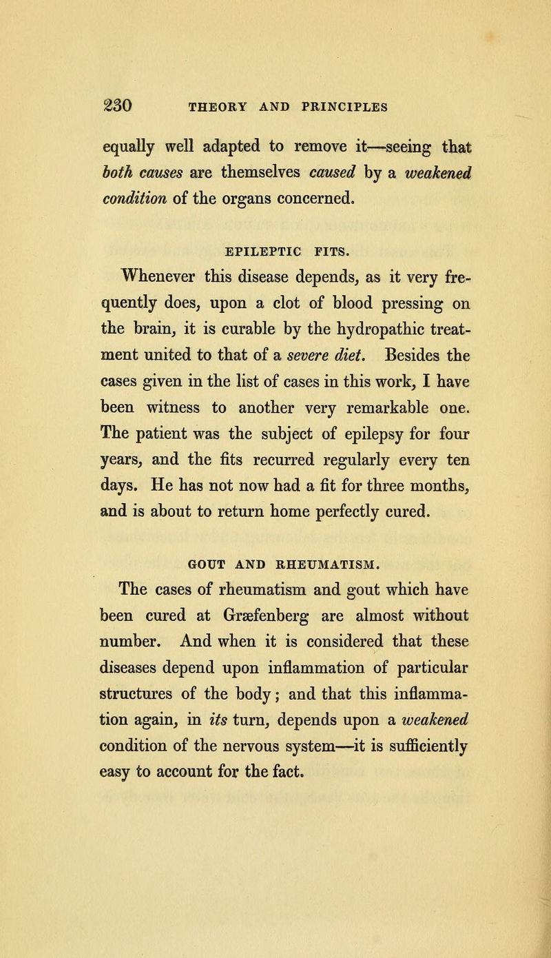 equally well adapted to remove it—seeing that both causes are themselves caused by a weakened condition of the organs concerned. EPILEPTIC FITS. Whenever this disease depends, as it very fre- quently does, upon a clot of blood pressing on the brain, it is curable by the hydropathic treat- ment united to that of a severe diet. Besides the cases given in the list of cases in this work, I have been witness to another very remarkable one. The patient was the subject of epilepsy for four years, and the fits recurred regularly every ten days. He has not now had a fit for three months, and is about to return home perfectly cured. GOUT AND RHEUMATISM. The cases of rheumatism and gout which have been cured at Grsefenberg are almost without number. And when it is considered that these diseases depend upon inflammation of particular structures of the body; and that this inflamma- tion again, in its turn, depends upon a weakened condition of the nervous system—it is sufficiently easy to account for the fact.