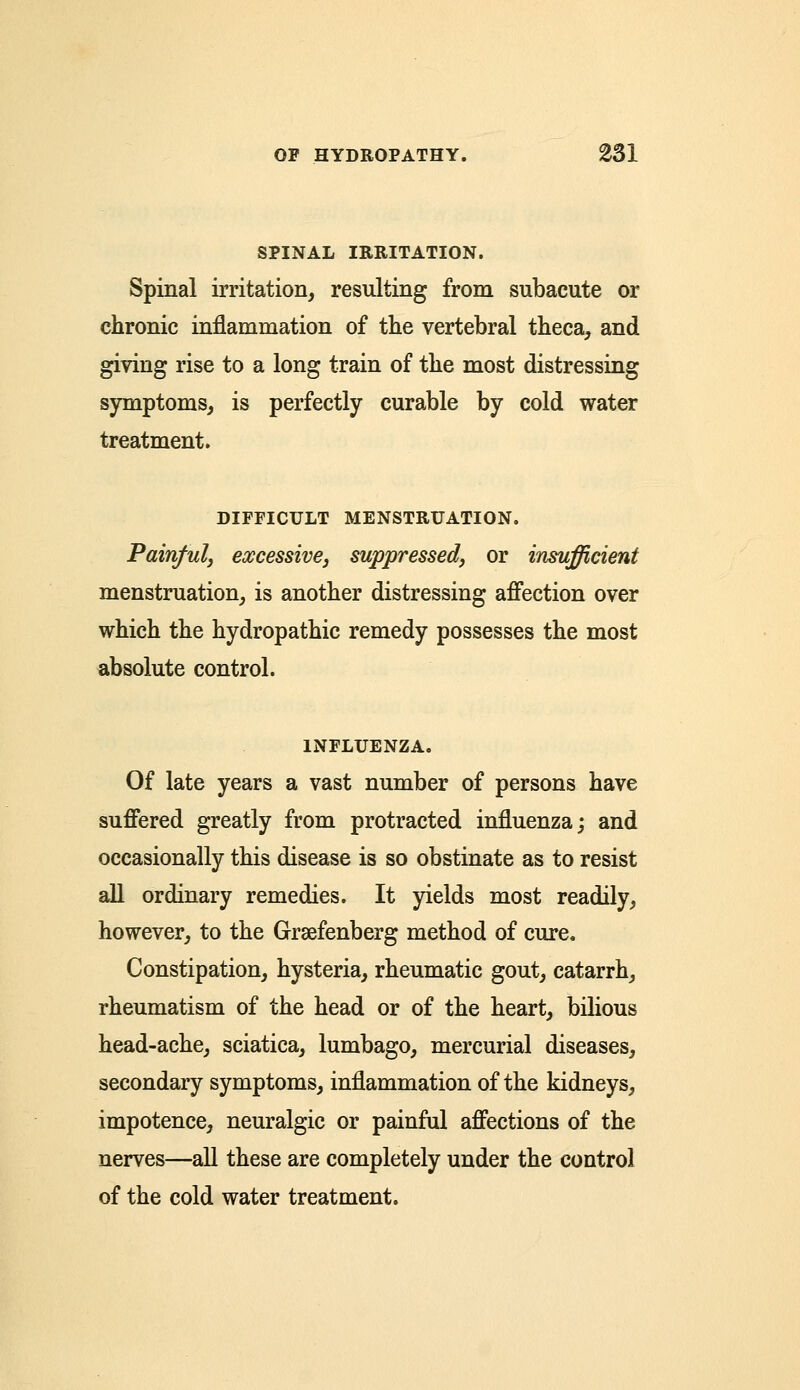 SPINAL IRRITATION. Spinal irritation, resulting from subacute or chronic inflammation of the vertebral theca, and giving rise to a long train of the most distressing symptoms, is perfectly curable by cold water treatment. DIFFICULT MENSTRUATION. Painful, excessive, suppressed, or insufficient menstruation, is another distressing affection over which the hydropathic remedy possesses the most absolute control. INFLUENZA. Of late years a vast number of persons have suffered greatly from protracted influenza; and occasionally this disease is so obstinate as to resist all ordinary remedies. It yields most readily, however, to the Graefenberg method of cure. Constipation, hysteria, rheumatic gout, catarrh, rheumatism of the head or of the heart, bilious head-ache, sciatica, lumbago, mercurial diseases, secondary symptoms, inflammation of the kidneys, impotence, neuralgic or painful affections of the nerves—all these are completely under the control of the cold water treatment.