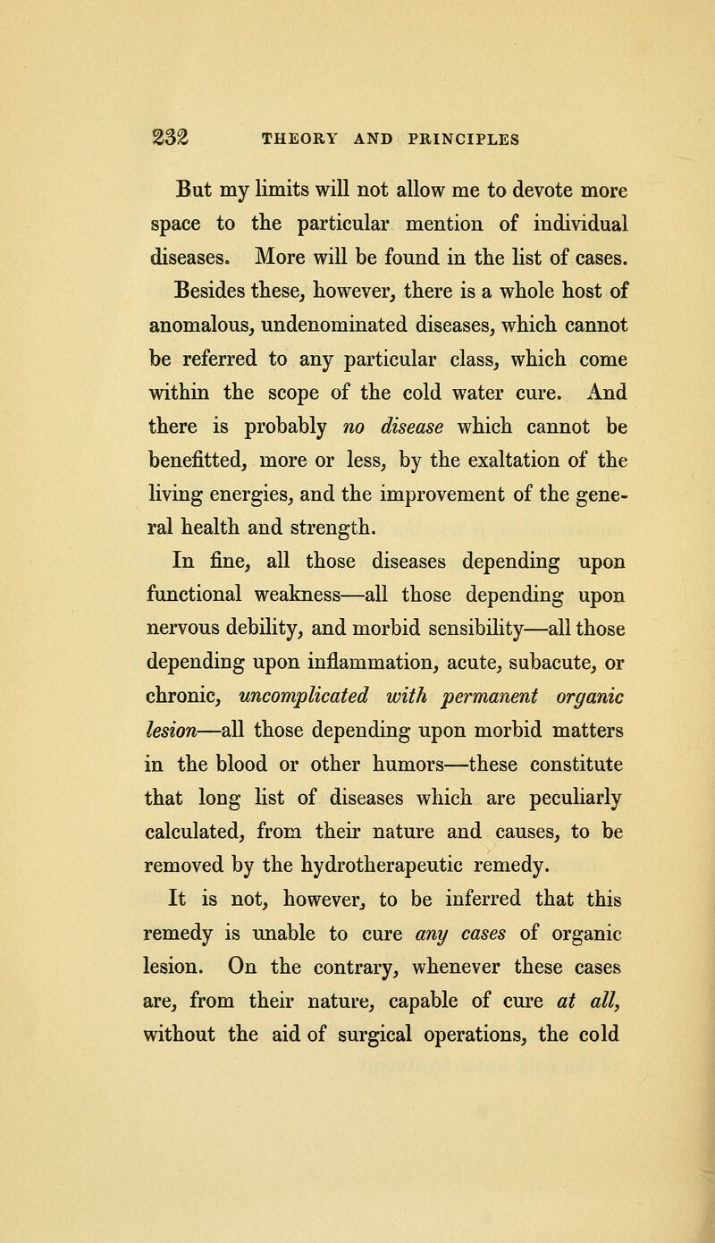 But my limits will not allow me to devote more space to the particular mention of individual diseases. More will be found in the list of cases. Besides these, however, there is a whole host of anomalous, undenominated diseases, which cannot be referred to any particular class, which come within the scope of the cold water cure. And there is probably no disease which cannot be benefitted, more or less, by the exaltation of the living energies, and the improvement of the gene- ral health and strength. In fine, all those diseases depending upon functional weakness—all those depending upon nervous debility, and morbid sensibility—all those depending upon inflammation, acute, subacute, or chronic, uncomplicated with permanent organic lesion—all those depending upon morbid matters in the blood or other humors—these constitute that long list of diseases which are peculiarly calculated, from their nature and causes, to be removed by the hydrotherapeutic remedy. It is not, however, to be inferred that this remedy is unable to cure any cases of organic lesion. On the contrary, whenever these cases are, from their nature, capable of cure at all, without the aid of surgical operations, the cold