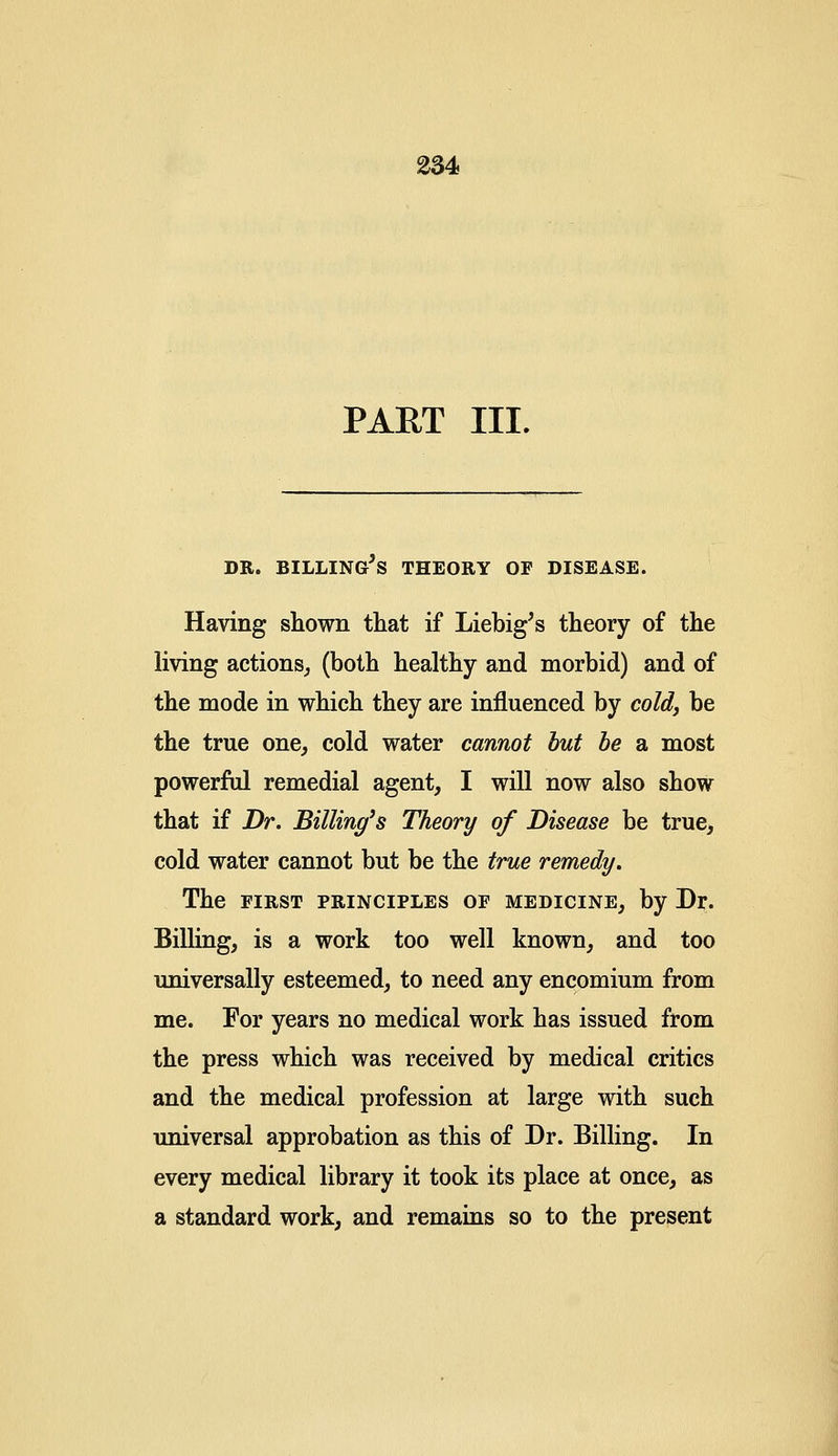 PART III. DR. BILLING5S THEORY OF DISEASE. Having shown that if Liebig's theory of the living actions, (both healthy and morbid) and of the mode in which they are influenced by cold, be the true one, cold water cannot but be a most powerful remedial agent, I will now also show that if Dr. Billing's Theory of Disease be true, cold water cannot but be the true remedy. The first principles of medicine, by Dr. Billing, is a work too well known, and too universally esteemed, to need any encomium from me. For years no medical work has issued from the press which was received by medical critics and the medical profession at large with such universal approbation as this of Dr. Billing. In every medical library it took its place at once, as a standard work, and remains so to the present
