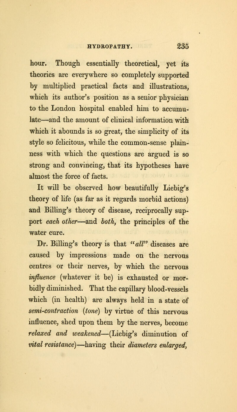 hour. Though essentially theoretical, yet its theories are everywhere so completely supported by multiplied practical facts and illustrations, which its author's position as a senior physician to the London hospital enabled him to accumu- late—and the amount of clinical information with which it abounds is so great, the simplicity of its style so felicitous, while the common-sense plain- ness with which the questions are argued is so strong and convincing, that its hypotheses have almost the force of facts. It will be observed how beautifully Liebig's theory of life (as far as it regards morbid actions) and Billing's theory of disease, reciprocally sup- port each other—and both, the principles of the water cure. Dr. Billing's theory is that all diseases are caused by impressions made on the nervous centres or their nerves, by which the nervous influence (whatever it be) is exhausted or mor- bidly diminished. That the capillary blood-vessels which (in health) are always held in a state of semi-contraction (tone) by virtue of this nervous influence, shed upon them by the nerves, become relaxed and weakened—(Liebig's diminution of vital resistance)—having their diameters enlarged,