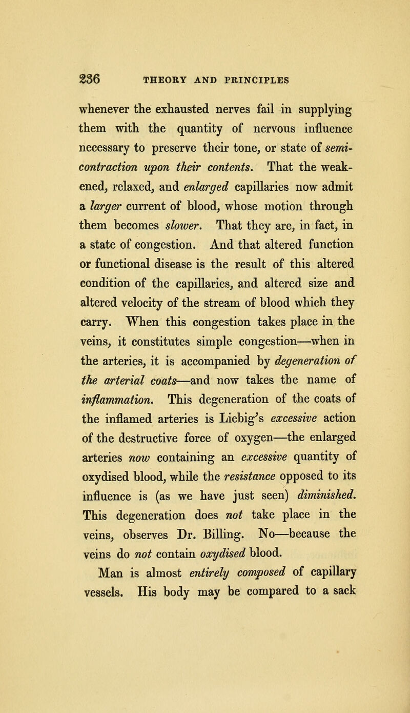 whenever the exhausted nerves fail in supplying them with the quantity of nervous influence necessary to preserve their tone, or state of semi- contraction upon their contents. That the weak- ened, relaxed, and enlarged capillaries now admit a larger current of blood, whose motion through them becomes slower. That they are, in fact, in a state of congestion. And that altered function or functional disease is the result of this altered condition of the capillaries, and altered size and altered velocity of the stream of blood which they carry. When this congestion takes place in the veins, it constitutes simple congestion—when in the arteries, it is accompanied by degeneration of the arterial coats—and now takes the name of inflammation. This degeneration of the coats of the inflamed arteries is Liebig's excessive action of the destructive force of oxygen—the enlarged arteries now containing an excessive quantity of oxydised blood, while the resistance opposed to its influence is (as we have just seen) diminished. This degeneration does not take place in the veins, observes Dr. Billing. No—because the veins do not contain oxydised blood. Man is almost entirely composed of capillary vessels. His body may be compared to a sack