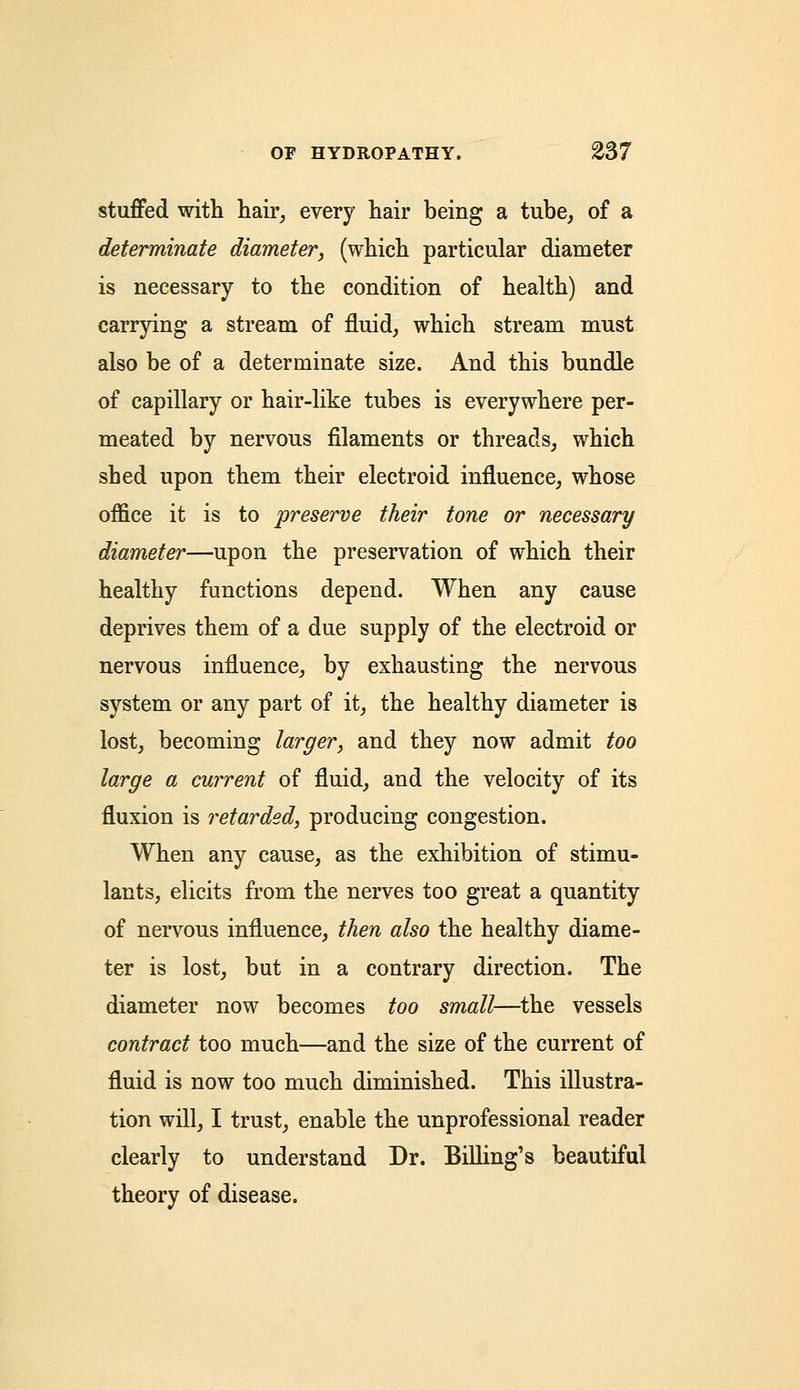 stuffed with hair, every hair being a tube, of a determinate diameter, (which particular diameter is necessary to the condition of health) and carrying a stream of fluid, which stream must also be of a determinate size. And this bundle of capillary or hair-like tubes is everywhere per- meated by nervous filaments or threads, which shed upon them their electroid influence, whose office it is to preserve their tone or necessary diameter—upon the preservation of which their healthy functions depend. When any cause deprives them of a due supply of the electroid or nervous influence, by exhausting the nervous system or any part of it, the healthy diameter is lost, becoming larger, and they now admit too large a current of fluid, and the velocity of its fluxion is retarded, producing congestion. When any cause, as the exhibition of stimu- lants, elicits from the nerves too great a quantity of nervous influence, then also the healthy diame- ter is lost, but in a contrary direction. The diameter now becomes too small—the vessels contract too much—and the size of the current of fluid is now too much diminished. This illustra- tion will, I trust, enable the unprofessional reader clearly to understand Dr. Billing's beautiful theory of disease.