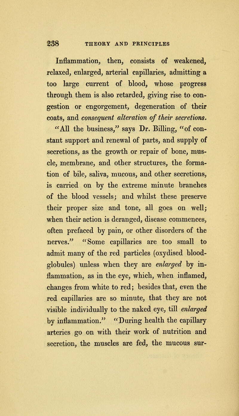 Inflammation, then, consists of weakened, relaxed, enlarged, arterial capillaries, admitting a too large current of blood, whose progress through them is also retarded, giving rise to con- gestion or engorgement, degeneration of their coats, and consequent alteration of their secretions. All the business, says Dr. Billing, of con- stant support and renewal of parts, and supply of secretions, as the growth or repair of bone, mus- cle, membrane^ and other structures, the forma- tion of bile, saliva, mucous, and other secretions, is carried on by the extreme minute branches of the blood vessels; and whilst these preserve their proper size and tone, all goes on well; when their action is deranged, disease commences, often prefaced by pain, or other disorders of the nerves. Some capillaries are too small to admit many of the red particles (oxydised blood- globules) unless when they are enlarged by in- flammation, as in the eye, which, when inflamed, changes from white to red; besides that, even the red capillaries are so minute, that they are not visible individually to the naked eye, till enlarged by inflammation. During health the capillary arteries go on with their work of nutrition and secretion, the muscles are fed, the mucous sur-