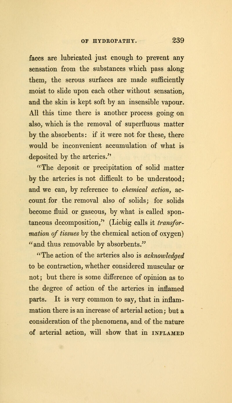 faces are lubricated just enough to prevent any sensation from the substances which pass along them, the serous surfaces are made sufficiently moist to slide upon each other without sensation, and the skin is kept soft by an insensible vapour. All this time there is another process going on also, which is the removal of superfluous matter by the absorbents: if it were not for these, there would be inconvenient accumulation of what is deposited by the arteries/7 The deposit or precipitation of solid matter by the arteries is not difficult to be understood; and we can, by reference to chemical action, ac- count for the removal also of solids; for solids become fluid or gaseous, by what is called spon- taneous decomposition/' (Liebig calls it transfor- mation of tissues by the chemical action of oxygen) and thus removable by absorbents. The action of the arteries also is acknowledged to be contraction, whether considered muscular or not; but there is some difference of opinion as to the degree of action of the arteries in inflamed parts. It is very common to say, that in inflam- mation there is an increase of arterial action; but a consideration of the phenomena, and of the nature of arterial action, will show that in inflamed