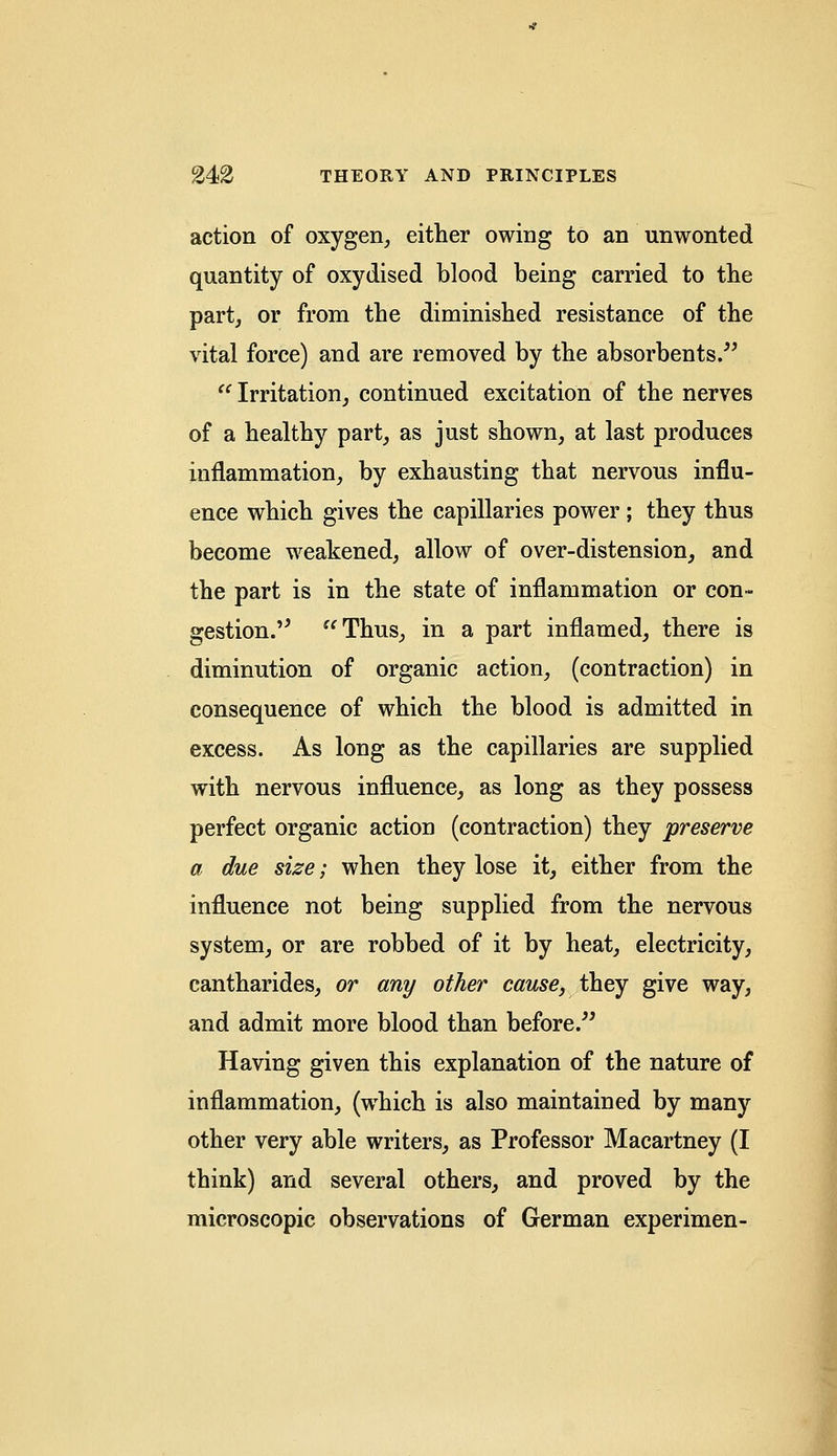 action of oxygen, either owing to an unwonted quantity of oxydised blood being carried to the part, or from the diminished resistance of the vital force) and are removed by the absorbents. Irritation, continued excitation of the nerves of a healthy part, as just shown, at last produces inflammation, by exhausting that nervous influ- ence which gives the capillaries power ; they thus become weakened, allow of over-distension, and the part is in the state of inflammation or con- gestion. Thus, in a part inflamed, there is diminution of organic action, (contraction) in consequence of which the blood is admitted in excess. As long as the capillaries are supplied with nervous influence, as long as they possess perfect organic action (contraction) they preserve a due size; when they lose it, either from the influence not being supplied from the nervous system, or are robbed of it by heat, electricity, cantharides, or any other cause, they give way, and admit more blood than before. Having given this explanation of the nature of inflammation, (which is also maintained by many other very able writers, as Professor Macartney (I think) and several others, and proved by the microscopic observations of German experimen-