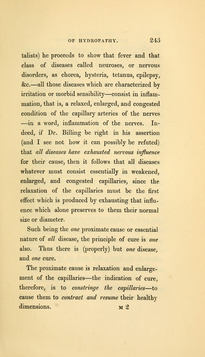 talists) he proceeds to show that fever and that class of diseases called neuroses, or nervous disorders, as chorea, hysteria, tetanus, epilepsy, &c.—all those diseases which are characterized by irritation or morbid sensibility—consist in inflam- mation, that is, a relaxed, enlarged, and congested condition of the capillary arteries of the nerves —in a word, inflammation of the nerves. In- deed, if Dr. Billing be right in his assertion (and I see not how it can possibly be refuted) that all diseases have exhausted nervous influence for their cause, then it follows that all diseases whatever must consist essentially in weakened, enlarged, and congested capillaries, since the relaxation of the capillaries must be the first effect which is produced by exhausting that influ- ence which alone preserves to them their normal size or diameter. Such being the one proximate cause or essential nature of all disease, the principle of cure is one also. Thus there is (properly) but one disease, and one cure. The proximate cause is relaxation and enlarge- ment of the capillaries—the indication of cure, therefore, is to constringe the capillaries—to cause them to contract and resume their healthy dimensions. M 2