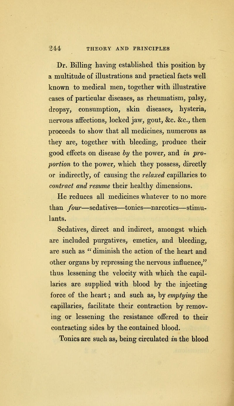 Dr. Billing having established this position by a multitude of illustrations and practical facts well known to medical men, together with illustrative cases of particular diseases, as rheumatism, palsy, dropsy, consumption, skin diseases, hysteria, nervous affections, locked jaw, gout, &c. &c, then proceeds to show that all medicines, numerous as they are, together with bleeding, produce their good effects on disease by the power, and in pro- portion to the power, which they possess, directly or indirectly, of causing the relaxed capillaries to contract and resume their healthy dimensions. He reduces all medicines whatever to no more than four—sedatives—tonics—narcotics—stimu- lants. Sedatives, direct and indirect, amongst which are included purgatives, emetics, and bleeding, are such as  diminish the action of the heart and other organs by repressing the nervous influence, thus lessening the velocity with which the capil- laries are supplied with blood by the injecting force of the heart; and such as, by emptying the capillaries, facilitate their contraction by remov- ing or lessening the resistance offered to their contracting sides by the contained blood. Tonics are such as, being circulated in the blood
