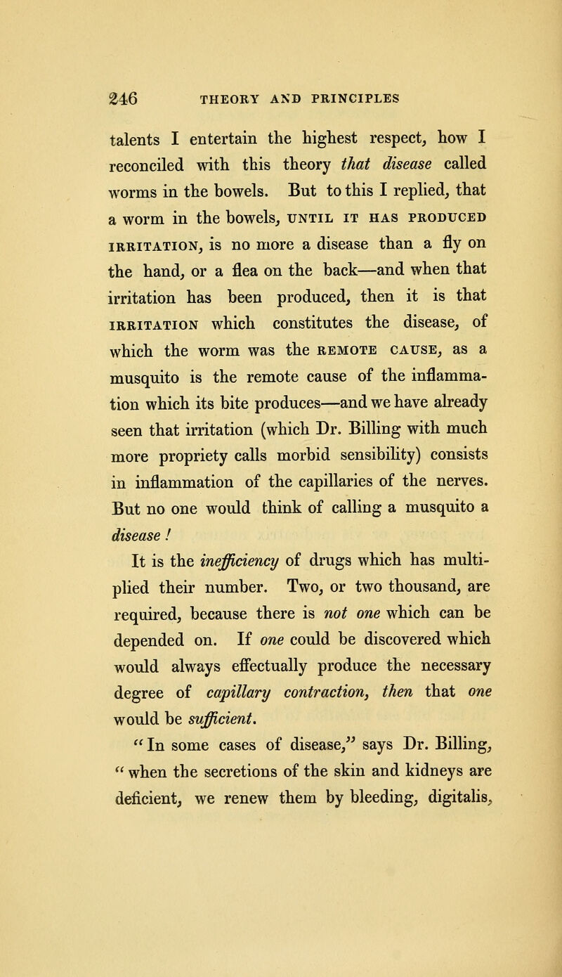 talents I entertain the highest respect, how I reconciled with this theory that disease called worms in the bowels. But to this I replied, that a worm in the bowels, until it has produced irritation, is no more a disease than a fly on the hand, or a flea on the back—and when that irritation has been produced, then it is that irritation which constitutes the disease, of which the worm was the remote cause, as a musquito is the remote cause of the inflamma- tion which its bite produces—and we have already seen that irritation (which Dr. Billing with much more propriety calls morbid sensibility) consists in inflammation of the capillaries of the nerves. But no one would think of calling a musquito a disease ! It is the inefficiency of drugs which has multi- plied their number. Two, or two thousand, are required, because there is not one which can be depended on. If one could be discovered which would always effectually produce the necessary degree of capillary contraction, then that one would be sufficient.  In some cases of disease, says Dr. Billing,  when the secretions of the skin and kidneys are deficient, we renew them by bleeding, digitalis,