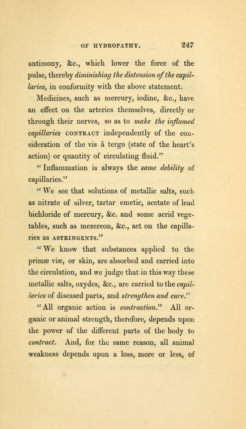 antimony, &c, which lower the force of the pulse, thereby diminishing the distension of the capil- laries, in conformity with the above statement. Medicines, such as mercury, iodine, &c, have an effect on the arteries themselves, directly or through their nerves, so as to make the inflamed capillaries contract independently of the con- sideration of the vis a tergo (state of the heart's action) or quantity of circulating fluid/''  Inflammation is always the same debility of capillaries. We see that solutions of metallic salts, such as nitrate of silver, tartar emetic, acetate of lead bichloride of mercury, &c. and some acrid vege- tables, such as mezereon, &c, act on the capilla- ries as ASTRINGENTS. We know that substances applied to the primse vise, or skin, are absorbed and carried into the circulation, and we judge that in this way these metallic salts, oxydes, &c, are carried to the capil- laries of diseased parts, and strengthen and cure. All organic action is contraction. All or- ganic or animal strength, therefore, depends upon the power of the different parts of the body to contract. And, for the same reason, all animal weakness depends upon a loss, more or less, of