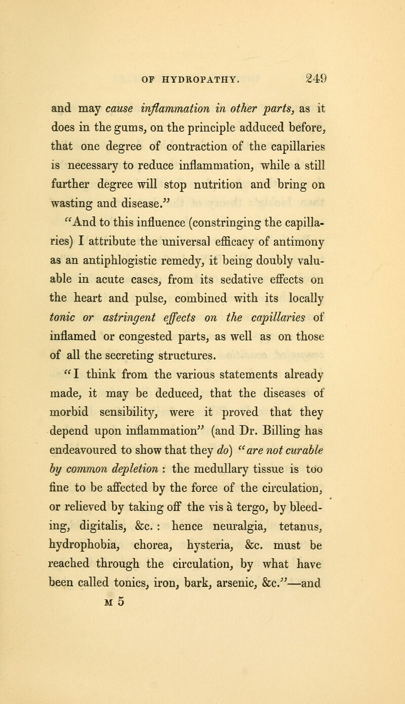 and may cause inflammation in other parts, as it does in the gums, on the principle adduced before, that one degree of contraction of the capillaries is necessary to reduce inflammation, while a still further degree will stop nutrition and bring on wasting and disease.  And to this influence (constringing the capilla- ries) I attribute the universal efficacy of antimony as an antiphlogistic remedy, it being doubly valu- able in acute cases, from its sedative effects on the heart and pulse, combined with its locally tonic or astringent effects on the capillaries of inflamed or congested parts, as well as on those of all the secreting structures. I think from the various statements already made, it may be deduced, that the diseases of morbid sensibility, were it proved that they depend upon inflammation (and Dr. Billing has endeavoured to show that they do) (iare not curable by common depletion : the medullary tissue is too fine to be affected by the force of the circulation, or relieved by taking off the vis a tergo, by bleed- ing, digitalis, &c. : hence neuralgia, tetanus, hydrophobia, chorea, hysteria, &c. must be reached through the circulation, by what have been called tonics, iron, bark, arsenic, &c/;—and m 5
