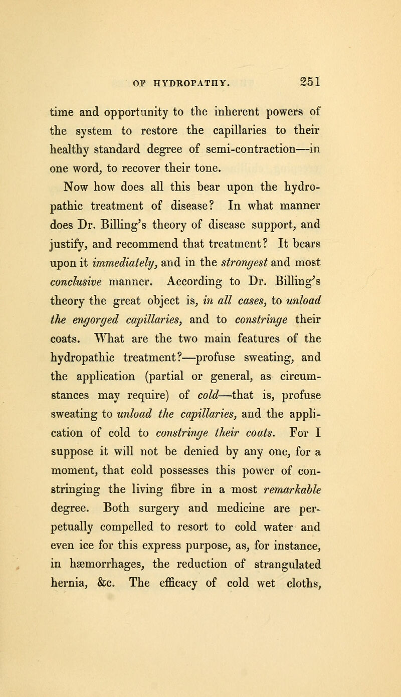 time and opportunity to the inherent powers of the system to restore the capillaries to their healthy standard degree of semi-contraction—in one word, to recover their tone. Now how does all this bear upon the hydro- pathic treatment of disease? In what manner does Dr. Billing's theory of disease support, and justify, and recommend that treatment? It bears upon it immediately, and in the strongest and most conclusive manner. According to Dr. Billing's theory the great object is, in all cases, to unload the engorged capillaries, and to constringe their coats. What are the two main features of the hydropathic treatment?—profuse sweating, and the application (partial or general, as circum- stances may require) of cold—that is, profuse sweating to unload the capillaries, and the appli- cation of cold to constringe their coats. For I suppose it will not be denied by any one, for a moment, that cold possesses this power of con- stringing the living fibre in a most remarkable degree. Both surgery and medicine are per- petually compelled to resort to cold water and even ice for this express purpose, as, for instance, in haemorrhages, the reduction of strangulated hernia, &c. The efficacy of cold wet cloths,