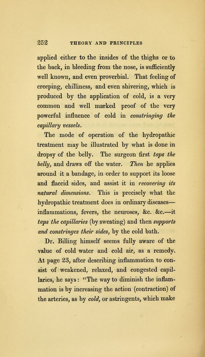 applied either to the insides of the thighs or to the back, in bleeding from the nose, is sufficiently well known, and even proverbial. That feeling of creeping, chilliness, and even shivering, which is produced by the application of cold, is a very common and well marked proof of the very powerful influence of cold in constringing the capillary vessels. The mode of operation of the hydropathic treatment may be illustrated by what is done in dropsy of the belly. The surgeon first taps the belly, and draws off the water. Then he applies around it a bandage, in order to support its loose and flaccid sides, and assist it in recovering its natural dimensions. This is precisely what the hydropathic treatment does in ordinary diseases— inflammations, fevers, the neuroses, &c. &c.—it taps the capillaries (by sweating) and then supports and constringes their sides, by the cold bath. Dr. Billing himself seems fully aware of the value of cold water and cold air, as a remedy. At page 23, after describing inflammation to con- sist of weakened, relaxed, and congested capil- laries, he says: The way to diminish the inflam- mation is by increasing the action (contraction) of the arteries, as by cold, or astringents, which make