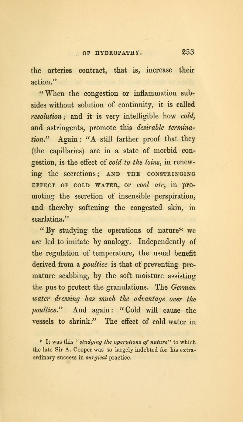 the arteries contract, that is, increase their action. When the congestion or inflammation sub- sides without solution of continuity, it is called resolution; and it is very intelligible how cold, and astringents, promote this desirable termina- tion. Again: A still farther proof that they (the capillaries) are in a state of morbid con- gestion, is the effect of cold to the loins, in renew- ing the secretions; and the constringing effect of cold water, or cool air, in pro- moting the secretion of insensible perspiration, and thereby softening the congested skin, in scarlatina. By studying the operations of nature* we are led to imitate by analogy. Independently of the regulation of temperature, the usual benefit derived from a poultice is that of preventing pre- mature scabbing, by the soft moisture assisting the pus to protect the granulations. The German water dressing has much the advantage over the poultice. And again:  Cold will cause the vessels to shrink. The effect of cold water in * It was this studying the operations of nature to which the late Sir A. Cooper was so largely indebted for his extra- ordinary success in surgical practice,
