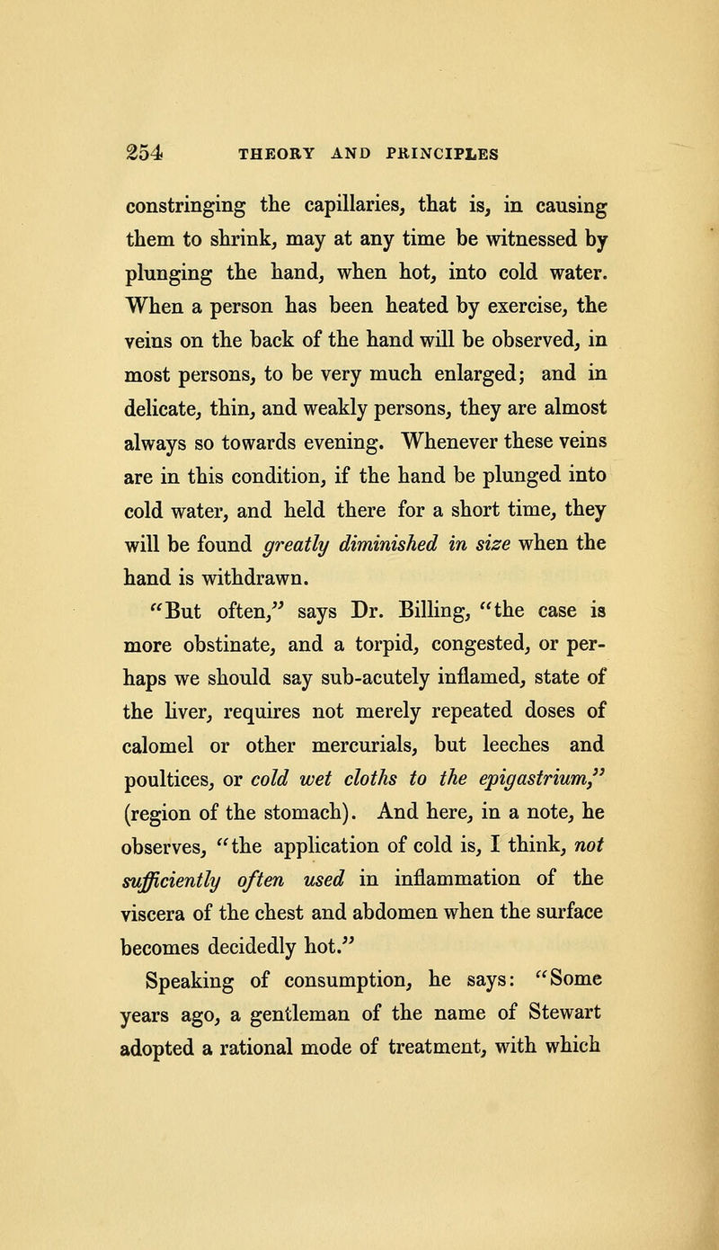constringing the capillaries, that is, in causing them to shrink, may at any time be witnessed by plunging the hand, when hot, into cold water. When a person has been heated by exercise, the veins on the back of the hand will be observed, in most persons, to be very much enlarged; and in delicate, thin, and weakly persons, they are almost always so towards evening. Whenever these veins are in this condition, if the hand be plunged into cold water, and held there for a short time, they will be found greatly diminished in size when the hand is withdrawn. But often, says Dr. Billing, the case is more obstinate, and a torpid, congested, or per- haps we should say sub-acutely inflamed, state of the liver, requires not merely repeated doses of calomel or other mercurials, but leeches and poultices, or cold wet cloths to the epigastrium (region of the stomach). And here, in a note, he observes, the application of cold is, I think, not sufficiently often used in inflammation of the viscera of the chest and abdomen when the surface becomes decidedly hot. Speaking of consumption, he says: Some years ago, a gentleman of the name of Stewart adopted a rational mode of treatment, with which