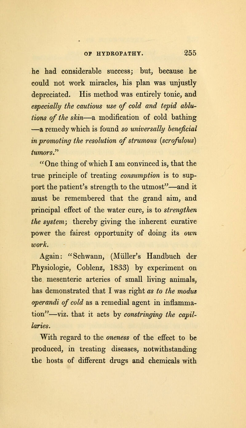 he had considerable success; but, because he could not work miracles, his plan was unjustly depreciated. His method was entirely tonic, and especially the cautious use of cold and tepid ablu- tions of the skin—a modification of cold bathing —a remedy which is found so universally beneficial in promoting the resolution of strumous (scrofulous) tumors One thing of which I am convinced is, that the true principle of treating consumption is to sup- port the patient's strength to the utmost—and it must be remembered that the grand aim, and principal effect of the water cure, is to strengthen the system; thereby giving the inherent curative power the fairest opportunity of doing its own work. Again: Schwann, (Muller's Handbuch der Physiologie, Coblenz, 1833) by experiment on the mesenteric arteries of small living animals, has demonstrated that I was right as to the modus operandi of cold as a remedial agent in inflamma- tion—viz. that it acts by constringing the capil- laries. With regard to the oneness of the effect to be produced, in treating diseases, notwithstanding the hosts of different drugs and chemicals with