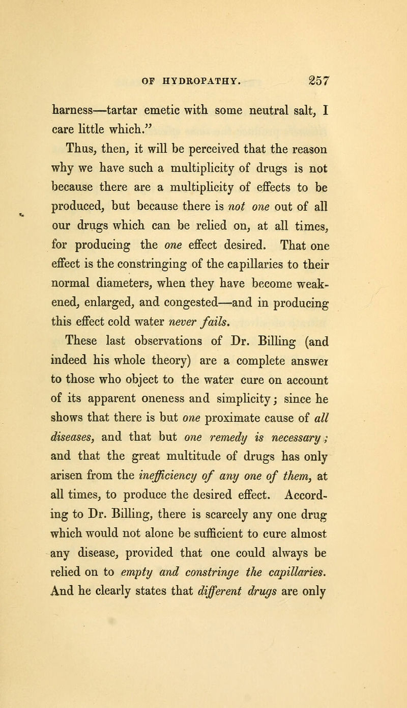 harness—tartar emetic with some neutral salt, I care little which. Thus, then, it will be perceived that the reason why we have such a multiplicity of drugs is not because there are a multiplicity of effects to be produced, but because there is not one out of all our drugs which can be relied on, at all times, for producing the one effect desired. That one effect is the constringing of the capillaries to their normal diameters, when they have become weak- ened, enlarged, and congested—and in producing this effect cold water never fails. These last observations of Dr. Billing (and indeed his whole theory) are a complete answer to those who object to the water cure on account of its apparent oneness and simplicity; since he shows that there is but one proximate cause of all diseaseSj and that but one remedy is necessary; and that the great multitude of drugs has only arisen from the inefficiency of any one of thenij at all times, to produce the desired effect. Accord- ing to Dr. Billing, there is scarcely any one drug which would not alone be sufficient to cure almost any disease, provided that one could always be relied on to empty and constringe the capillaries. And he clearly states that different drugs are only