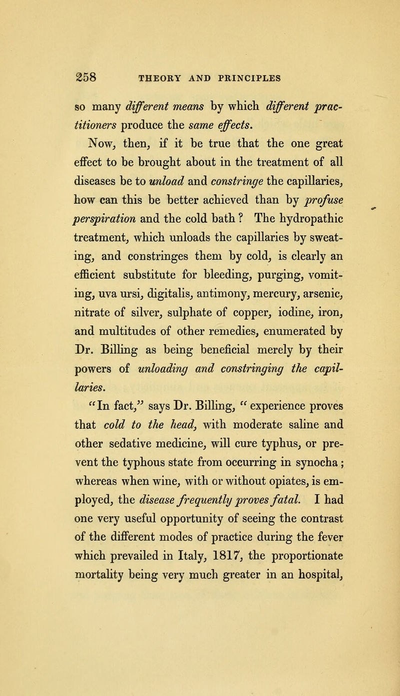 so many different means by which different prac- titioners produce the same effects. Now, then, if it be true that the one great effect to be brought about in the treatment of all diseases be to unload and constringe the capillaries, how can this be better achieved than by profuse perspiration and the cold bath ? The hydropathic treatment, which unloads the capillaries by sweat- ing, and constringes them by cold, is clearly an efficient substitute for bleeding, purging, vomit- ing, uva ursi, digitalis, antimony, mercury, arsenic, nitrate of silver, sulphate of copper, iodine, iron, and multitudes of other remedies, enumerated by Dr. Billing as being beneficial merely by their powers of unloading and constringing the capil- laries. In fact, says Dr. Billing, experience proves that cold to the head, with moderate saline and other sedative medicine, will cure typhus, or pre- vent the typhous state from occurring in synocha; whereas when wine, with or without opiates, is em- ployed, the disease frequently proves fatal. I had one very useful opportunity of seeing the contrast of the different modes of practice during the fever which prevailed in Italy, 1817, the proportionate mortality being very much greater in an hospital,
