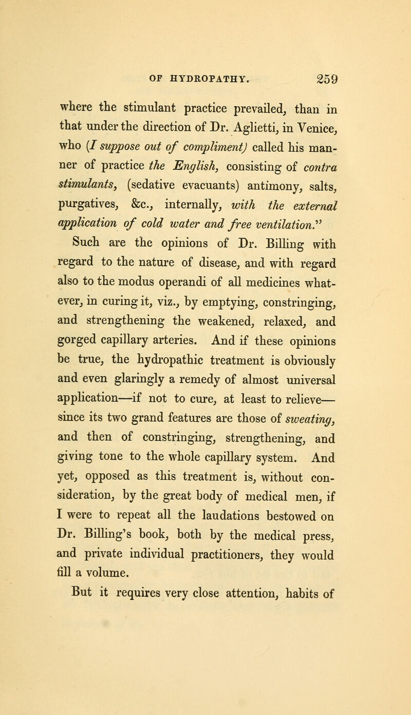 where the stimulant practice prevailed, than in that under the direction of Dr. Aglietti, in Venice, who (/ suppose out of compliment) called his man- ner of practice the English, consisting of contra stimulants, (sedative evacuants) antimony, salts, purgatives, &c, internally, with the external application of cold water and free ventilation Such are the opinions of Dr. Billing with regard to the nature of disease, and with regard also to the modus operandi of all medicines what- ever, in curing it, viz., by emptying, constringing, and strengthening the weakened, relaxed, and gorged capillary arteries. And if these opinions be true, the hydropathic treatment is obviously and even glaringly a remedy of almost universal application—if not to cure, at least to relieve— since its two grand features are those of sweating, and then of constringing, strengthening, and giving tone to the whole capillary system. And yet, opposed as this treatment is, without con- sideration, by the great body of medical men, if I were to repeat all the laudations bestowed on Dr. Billing's book, both by the medical press, and private individual practitioners, they would fill a volume. But it requires very close attention, habits of