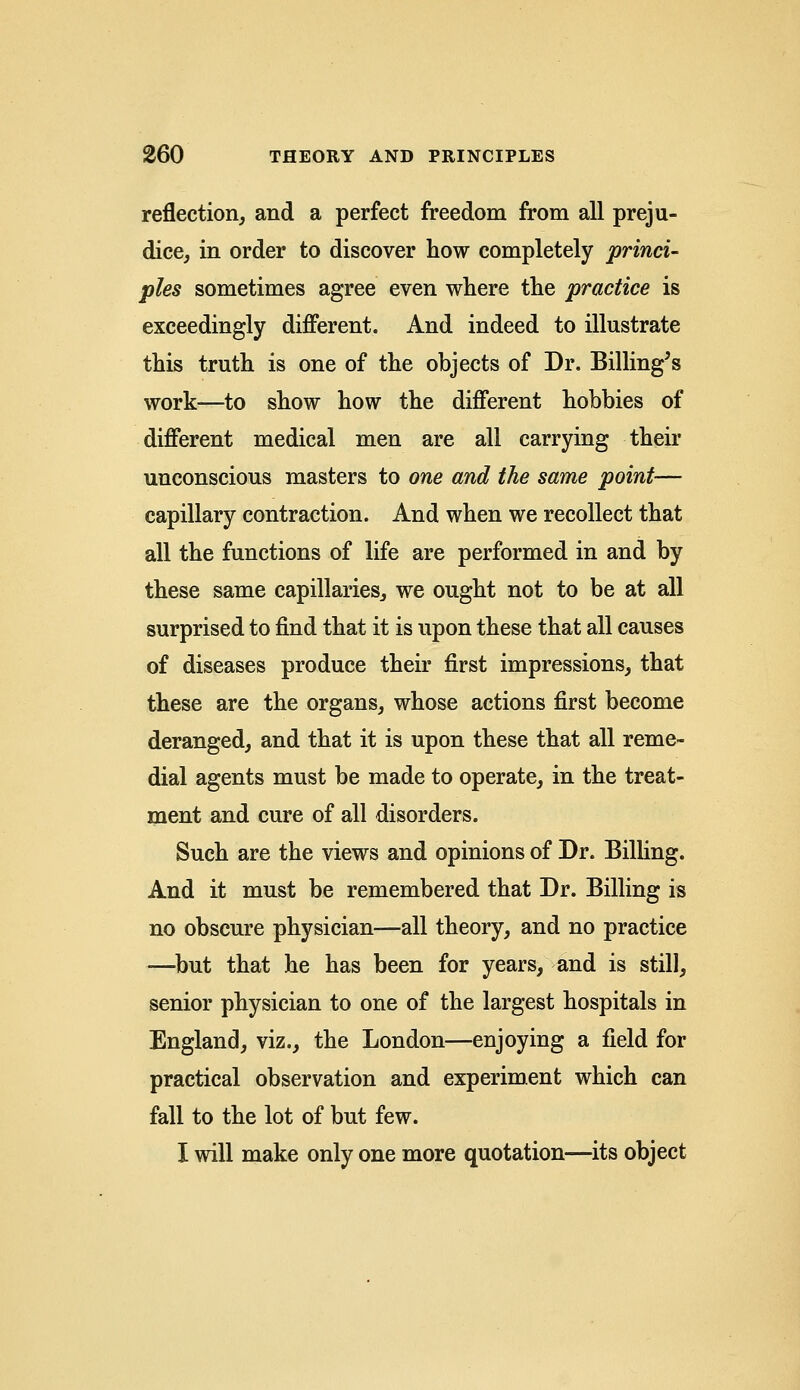 reflection, and a perfect freedom from all preju- dice, in order to discover how completely princi- ples sometimes agree even where the practice is exceedingly different. And indeed to illustrate this truth is one of the objects of Dr. Billing's work—to show how the different hobbies of different medical men are all carrying their unconscious masters to one and the same point— capillary contraction. And when we recollect that all the functions of life are performed in and by these same capillaries, we ought not to be at all surprised to find that it is upon these that all causes of diseases produce their first impressions, that these are the organs, whose actions first become deranged, and that it is upon these that all reme- dial agents must be made to operate, in the treat- ment and cure of all disorders. Such are the views and opinions of Dr. Billing. And it must be remembered that Dr. Billing is no obscure physician—all theory, and no practice ■—but that he has been for years, and is still, senior physician to one of the largest hospitals in England, viz., the London—enjoying a field for practical observation and experiment which can fall to the lot of but few. I will make only one more quotation—its object