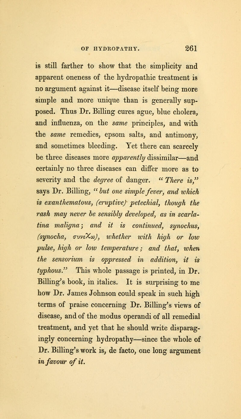 is still farther to show that the simplicity and apparent oneness of the hydropathic treatment is no argument against it—disease itself being more simple and more unique than is generally sup- posed. Thus Dr. Billing cures ague, blue cholera, and influenza, on the same principles, and with the same remedies, epsom salts, and antimony, and sometimes bleeding. Yet there can scarcely be three diseases more apparently dissimilar—and certainly no three diseases can differ more as to severity and the degree of danger.  There is says Dr. Billing,  but one simple fever, and which is eocanthematous, (eruptive) petechial, though the rash may never be sensibly developed, as in scarla- tina maligna', and it is continued, synochus, (synocha, (rvvsXooJ, whether with high or low pulse, high or low temperature; and that, when the sensorium is oppressed in addition, it is typhous. This whole passage is printed, in Dr. Billing's book, in italics. It is surprising to me how Dr. James Johnson could speak in such high terms of praise concerning Dr. Billing's views of disease, and of the modus operandi of all remedial treatment, and yet that he should write disparag- ingly concerning hydropathy—since the whole of Dr. Billing's work is, de facto, one long argument in favour of it.